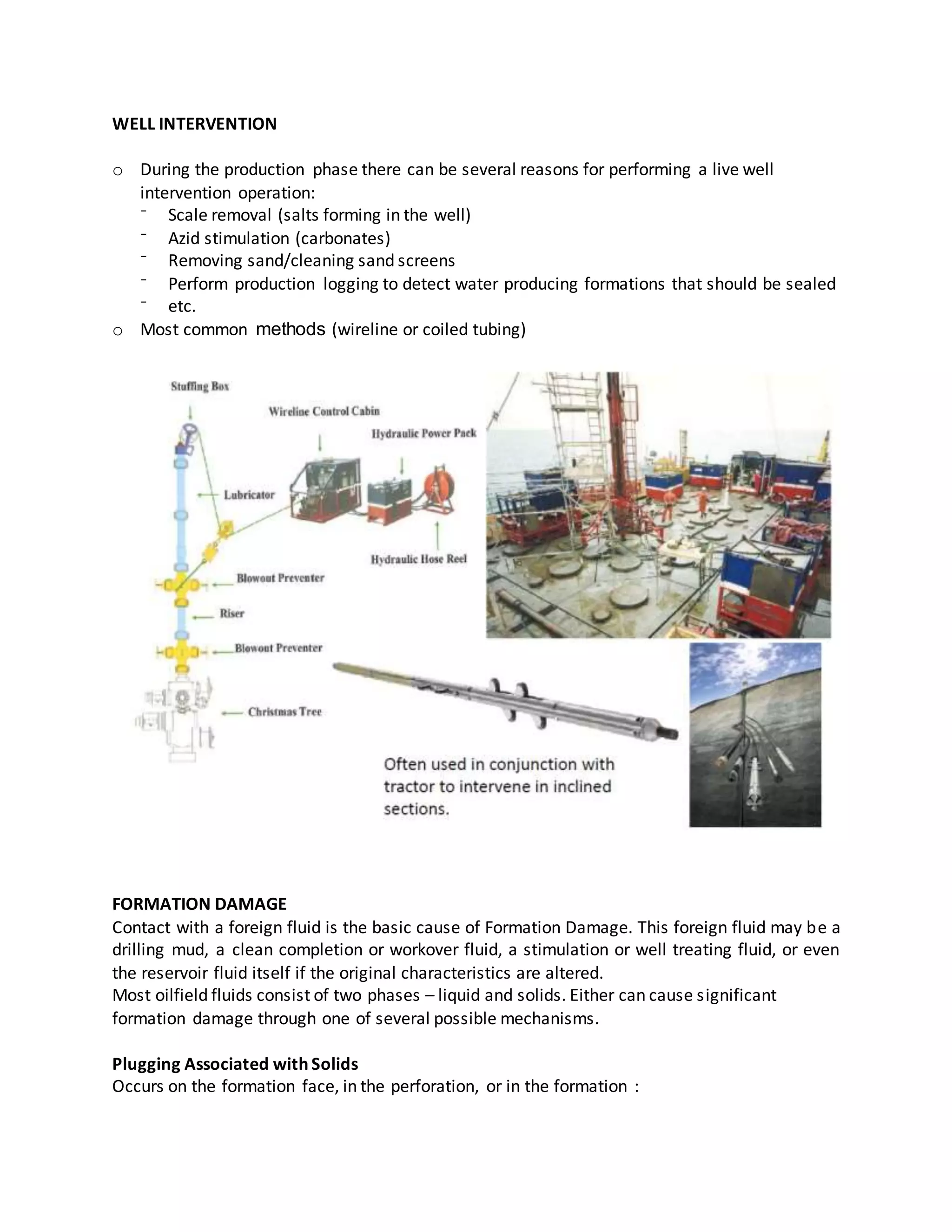 WELL INTERVENTION
o During the production phase there can be several reasons for performing a live well
intervention operation:
⁻ Scale removal (salts forming in the well)
⁻ Azid stimulation (carbonates)
⁻ Removing sand/cleaning sand screens
⁻ Perform production logging to detect water producing formations that should be sealed
⁻ etc.
o Most common methods (wireline or coiled tubing)
FORMATION DAMAGE
Contact with a foreign fluid is the basic cause of Formation Damage. This foreign fluid may be a
drilling mud, a clean completion or workover fluid, a stimulation or well treating fluid, or even
the reservoir fluid itself if the original characteristics are altered.
Most oilfield fluids consist of two phases – liquid and solids. Either can cause significant
formation damage through one of several possible mechanisms.
Plugging Associated with Solids
Occurs on the formation face, in the perforation, or in the formation :
 