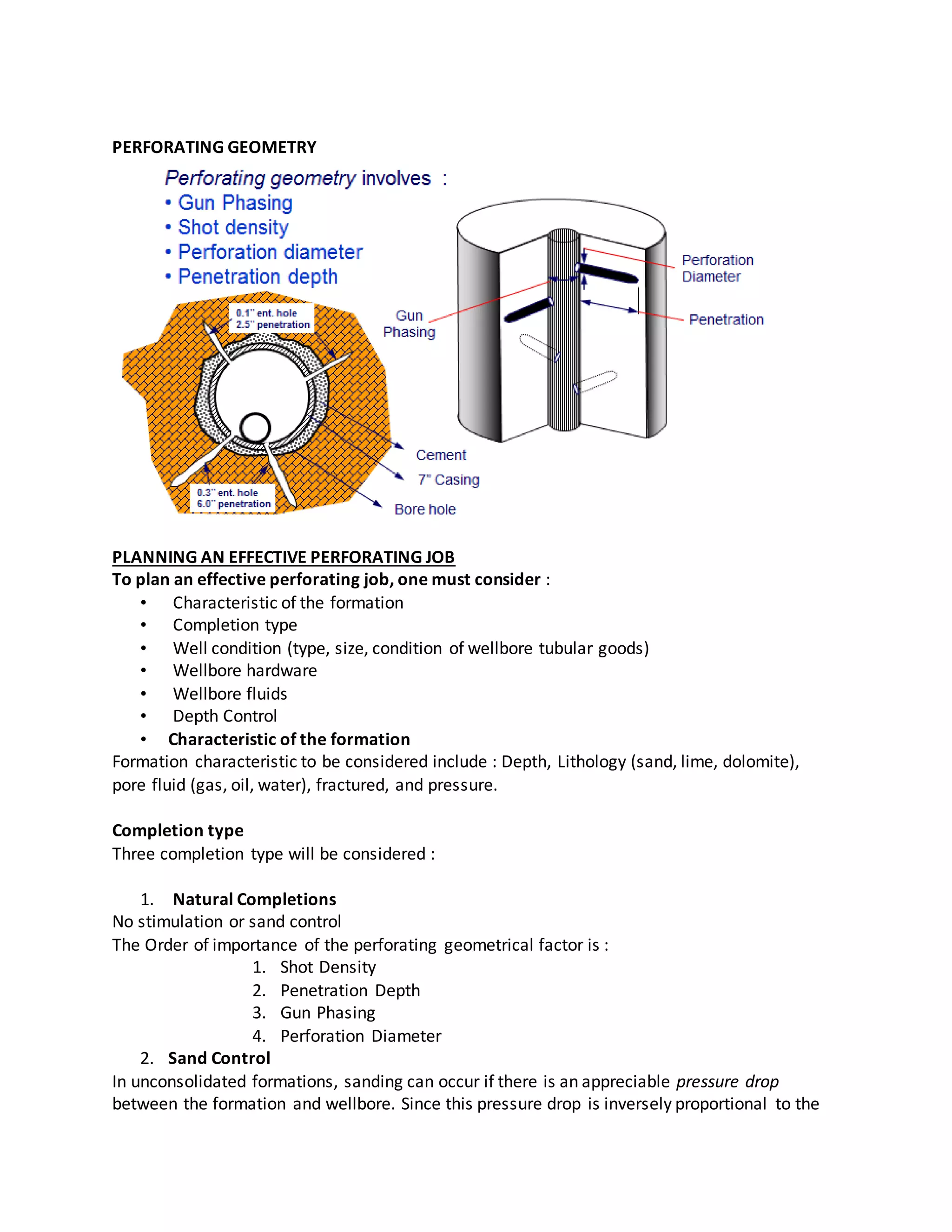 PERFORATING GEOMETRY
PLANNING AN EFFECTIVE PERFORATING JOB
To plan an effective perforating job, one must consider :
• Characteristic of the formation
• Completion type
• Well condition (type, size, condition of wellbore tubular goods)
• Wellbore hardware
• Wellbore fluids
• Depth Control
• Characteristic of the formation
Formation characteristic to be considered include : Depth, Lithology (sand, lime, dolomite),
pore fluid (gas, oil, water), fractured, and pressure.
Completion type
Three completion type will be considered :
1. Natural Completions
No stimulation or sand control
The Order of importance of the perforating geometrical factor is :
1. Shot Density
2. Penetration Depth
3. Gun Phasing
4. Perforation Diameter
2. Sand Control
In unconsolidated formations, sanding can occur if there is an appreciable pressure drop
between the formation and wellbore. Since this pressure drop is inversely proportional to the
 