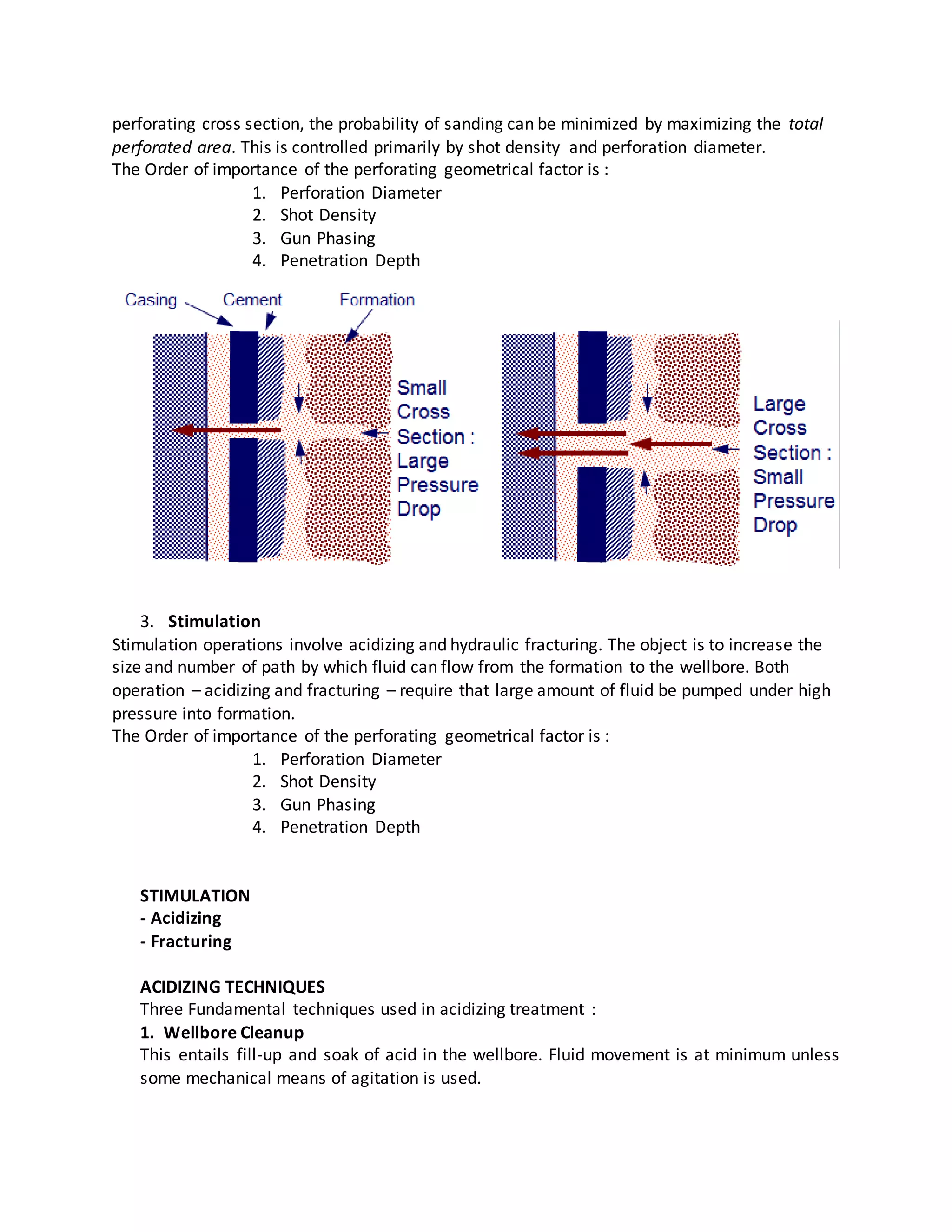 perforating cross section, the probability of sanding can be minimized by maximizing the total
perforated area. This is controlled primarily by shot density and perforation diameter.
The Order of importance of the perforating geometrical factor is :
1. Perforation Diameter
2. Shot Density
3. Gun Phasing
4. Penetration Depth
3. Stimulation
Stimulation operations involve acidizing and hydraulic fracturing. The object is to increase the
size and number of path by which fluid can flow from the formation to the wellbore. Both
operation – acidizing and fracturing – require that large amount of fluid be pumped under high
pressure into formation.
The Order of importance of the perforating geometrical factor is :
1. Perforation Diameter
2. Shot Density
3. Gun Phasing
4. Penetration Depth
STIMULATION
- Acidizing
- Fracturing
ACIDIZING TECHNIQUES
Three Fundamental techniques used in acidizing treatment :
1. Wellbore Cleanup
This entails fill-up and soak of acid in the wellbore. Fluid movement is at minimum unless
some mechanical means of agitation is used.
 