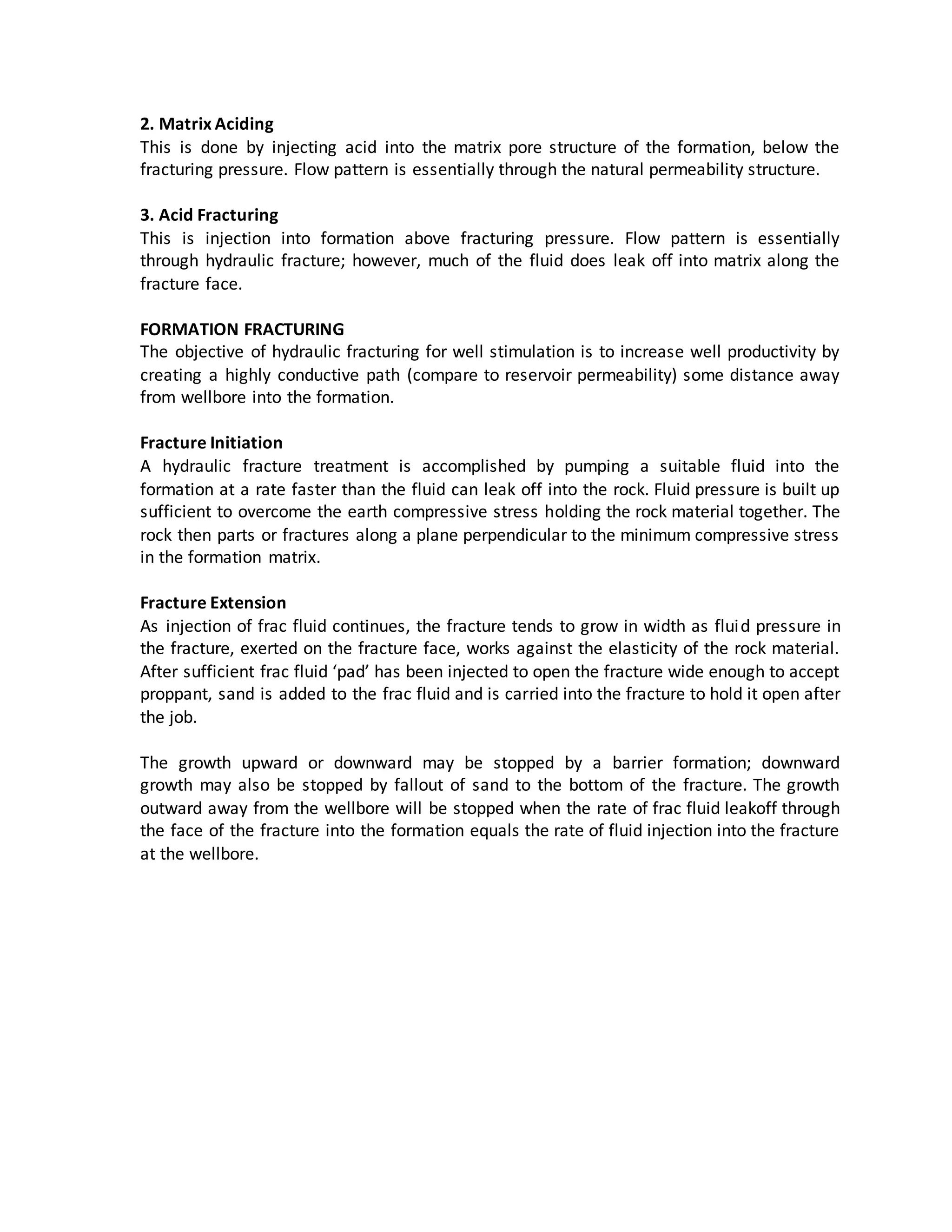 2. Matrix Aciding
This is done by injecting acid into the matrix pore structure of the formation, below the
fracturing pressure. Flow pattern is essentially through the natural permeability structure.
3. Acid Fracturing
This is injection into formation above fracturing pressure. Flow pattern is essentially
through hydraulic fracture; however, much of the fluid does leak off into matrix along the
fracture face.
FORMATION FRACTURING
The objective of hydraulic fracturing for well stimulation is to increase well productivity by
creating a highly conductive path (compare to reservoir permeability) some distance away
from wellbore into the formation.
Fracture Initiation
A hydraulic fracture treatment is accomplished by pumping a suitable fluid into the
formation at a rate faster than the fluid can leak off into the rock. Fluid pressure is built up
sufficient to overcome the earth compressive stress holding the rock material together. The
rock then parts or fractures along a plane perpendicular to the minimum compressive stress
in the formation matrix.
Fracture Extension
As injection of frac fluid continues, the fracture tends to grow in width as fluid pressure in
the fracture, exerted on the fracture face, works against the elasticity of the rock material.
After sufficient frac fluid ‘pad’ has been injected to open the fracture wide enough to accept
proppant, sand is added to the frac fluid and is carried into the fracture to hold it open after
the job.
The growth upward or downward may be stopped by a barrier formation; downward
growth may also be stopped by fallout of sand to the bottom of the fracture. The growth
outward away from the wellbore will be stopped when the rate of frac fluid leakoff through
the face of the fracture into the formation equals the rate of fluid injection into the fracture
at the wellbore.
 