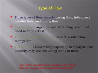 Type of Flow



Three types of flow, namely casing flow, tubing and
annulus flow, and tubing flow.



Casing Flow: Large flow rate. No tubing is required.
Used in Middle East.



Tubing and Annulus Flow: Large flow rate. Flow
segregation.



Tubing Flow: Used widely especially in Malaysia. Due
to safety. May use one tubing string or more.

Our future discussion will be based on the tubing
flow only in a perforated cased hole completion .

 