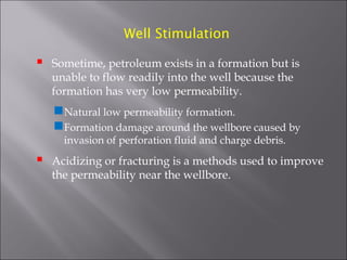 Well Stimulation



Sometime, petroleum exists in a formation but is
unable to flow readily into the well because the
formation has very low permeability.

Natural low permeability formation.
Formation damage around the wellbore caused by
invasion of perforation fluid and charge debris.



Acidizing or fracturing is a methods used to improve
the permeability near the wellbore.

 