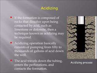 Acidizing



If the formation is composed of
rocks that dissolve upon being
contacted by acid, such as
limestone or dolomite, then a
technique known as acidizing may
be required.



Acidizing operation basically
consists of pumping from fifty to
thousands of gallons of acid down
the well.



The acid travels down the tubing,
enters the perforations, and
contacts the formation.

Acidizing process

 
