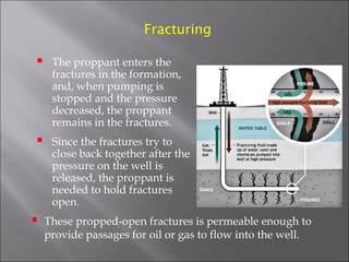 Fracturing



The proppant enters the
fractures in the formation,
and, when pumping is
stopped and the pressure
decreased, the proppant
remains in the fractures.



Since the fractures try to
close back together after the
pressure on the well is
released, the proppant is
needed to hold fractures
open.



These propped-open fractures is permeable enough to
provide passages for oil or gas to flow into the well.

 