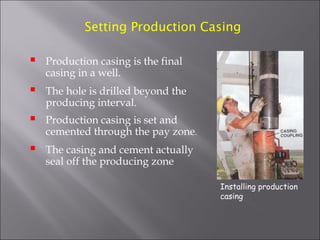 Setting Production Casing



Production casing is the final
casing in a well.



The hole is drilled beyond the
producing interval.



Production casing is set and
cemented through the pay zone.



The casing and cement actually
seal off the producing zone
Installing production
casing

 