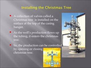 Installing the Christmas Tree



A collection of valves called a
Christmas tree is installed on the
surface at the top of the casing
hanger.



As the well’s production flows up
the tubing, it enters the christmas
tree.



So, the production can be controlled
by opening or closing valves on the
christmas tree.

 
