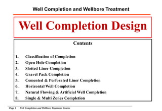 Well Completion and Wellbore Treatment
Page 1 Well Completion and Wellbore Treatment Course
Well Completion Design
Contents
1. Classification of Completion
2. Open Hole Completion
3. Slotted Liner Completion
4. Gravel Pack Completion
5. Cemented & Perforated Liner Completion
6. Horizontal Well Completion
7. Natural Flowing & Artificial Well Completion
8. Single & Multi Zones Completion
 