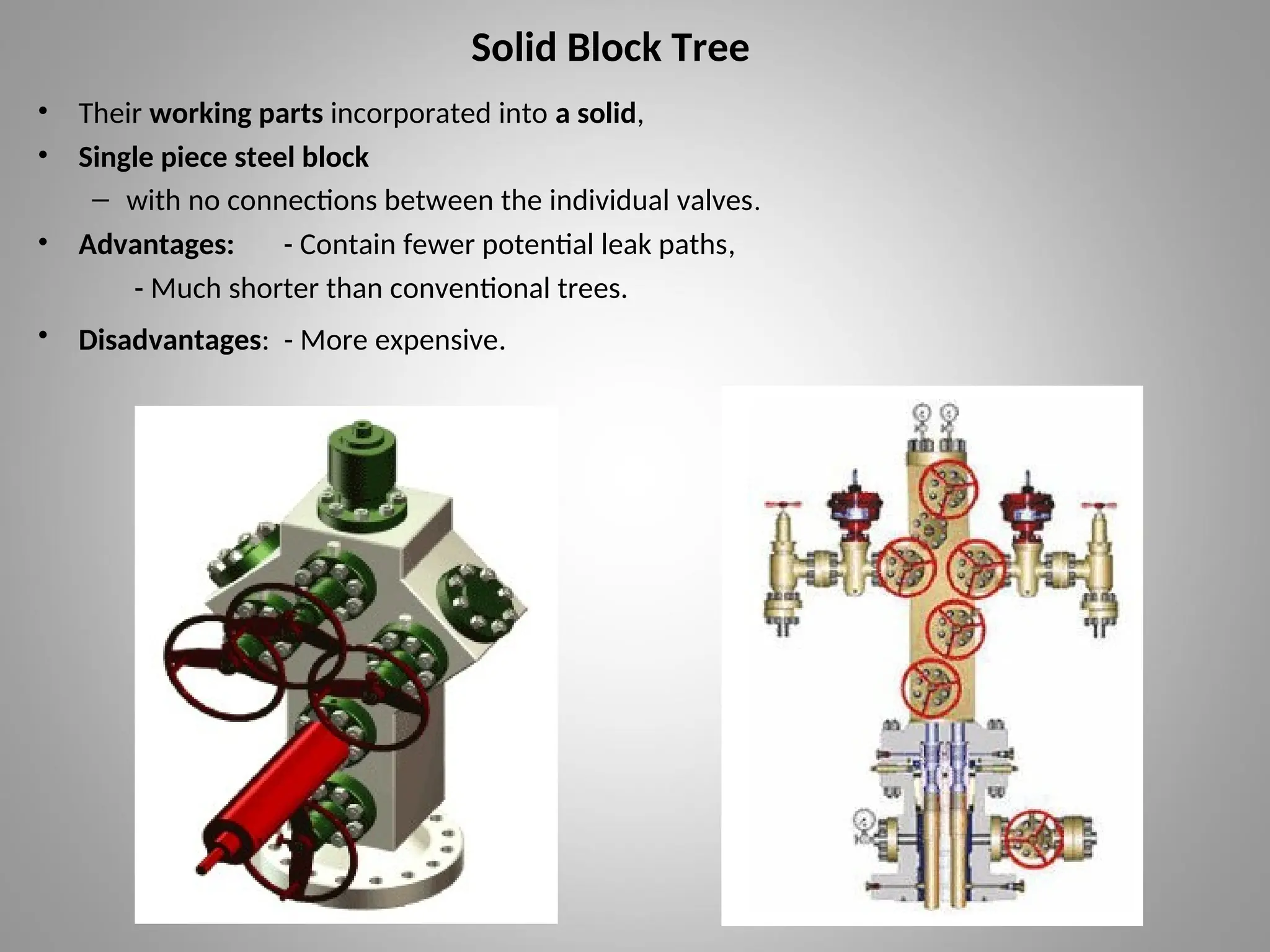 Solid Block Tree
• Their working parts incorporated into a solid,
• Single piece steel block
– with no connections between the individual valves.
• Advantages: - Contain fewer potential leak paths,
- Much shorter than conventional trees.
• Disadvantages: - More expensive.
 