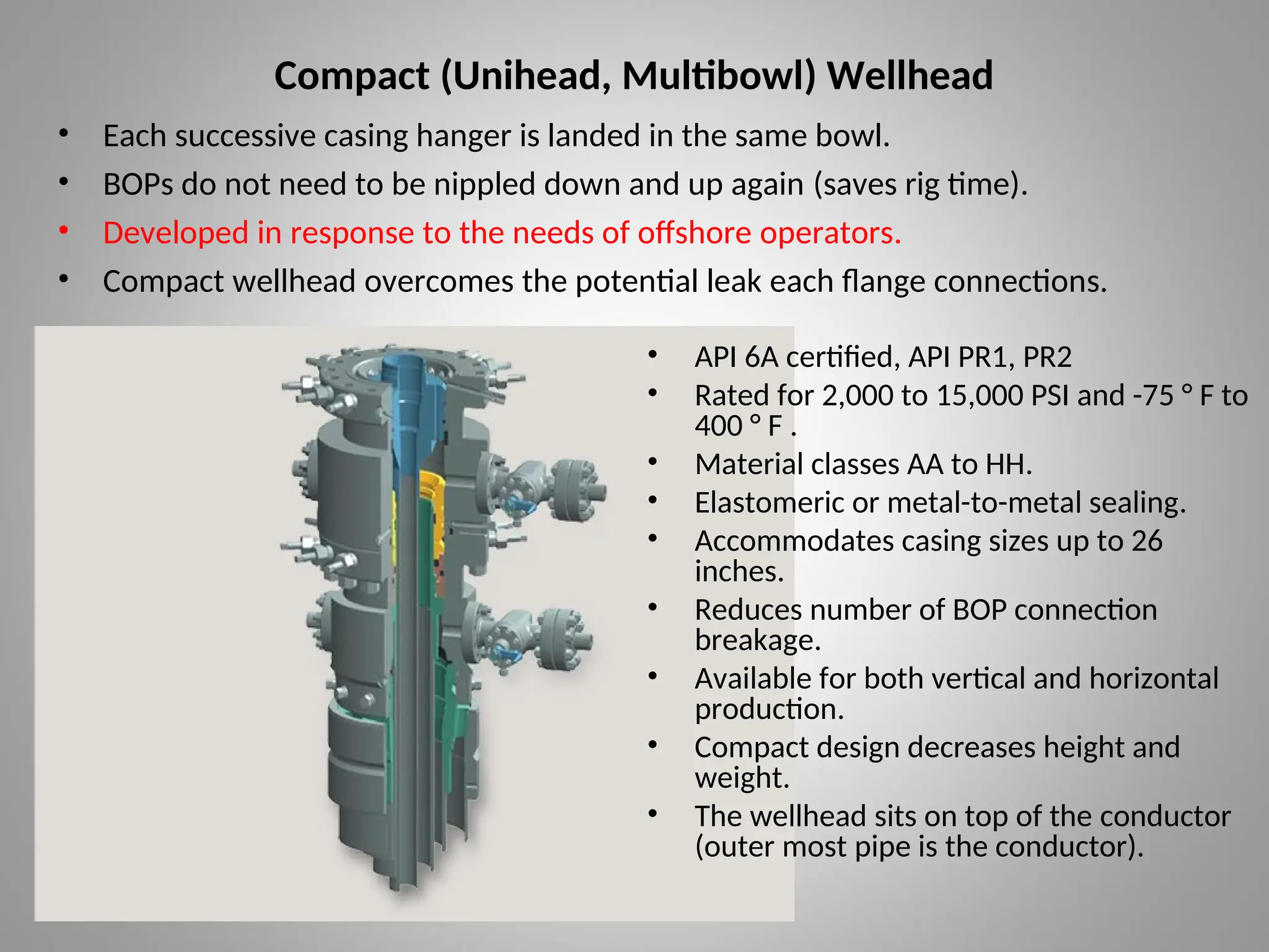 Compact (Unihead, Multibowl) Wellhead
• Each successive casing hanger is landed in the same bowl.
• BOPs do not need to be nippled down and up again (saves rig time).
• Developed in response to the needs of offshore operators.
• Compact wellhead overcomes the potential leak each flange connections.
• API 6A certified, API PR1, PR2
• Rated for 2,000 to 15,000 PSI and -75 ° F to
400 ° F .
• Material classes AA to HH.
• Elastomeric or metal-to-metal sealing.
• Accommodates casing sizes up to 26
inches.
• Reduces number of BOP connection
breakage.
• Available for both vertical and horizontal
production.
• Compact design decreases height and
weight.
• The wellhead sits on top of the conductor
(outer most pipe is the conductor).
 