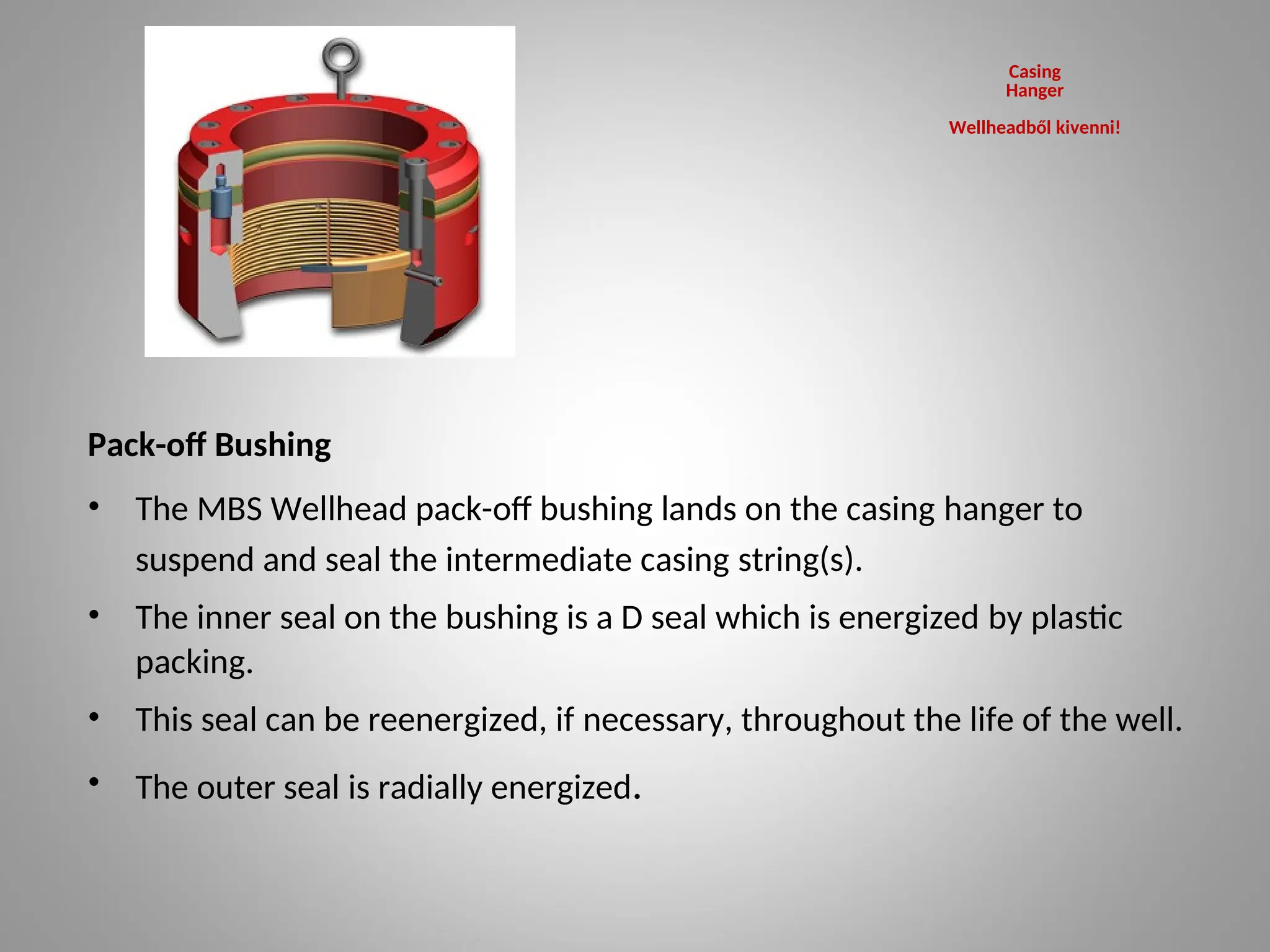 Pack-off Bushing
• The MBS Wellhead pack-off bushing lands on the casing hanger to
suspend and seal the intermediate casing string(s).
• The inner seal on the bushing is a D seal which is energized by plastic
packing.
• This seal can be reenergized, if necessary, throughout the life of the well.
• The outer seal is radially energized.
Casing
Hanger
Wellheadből kivenni!
 