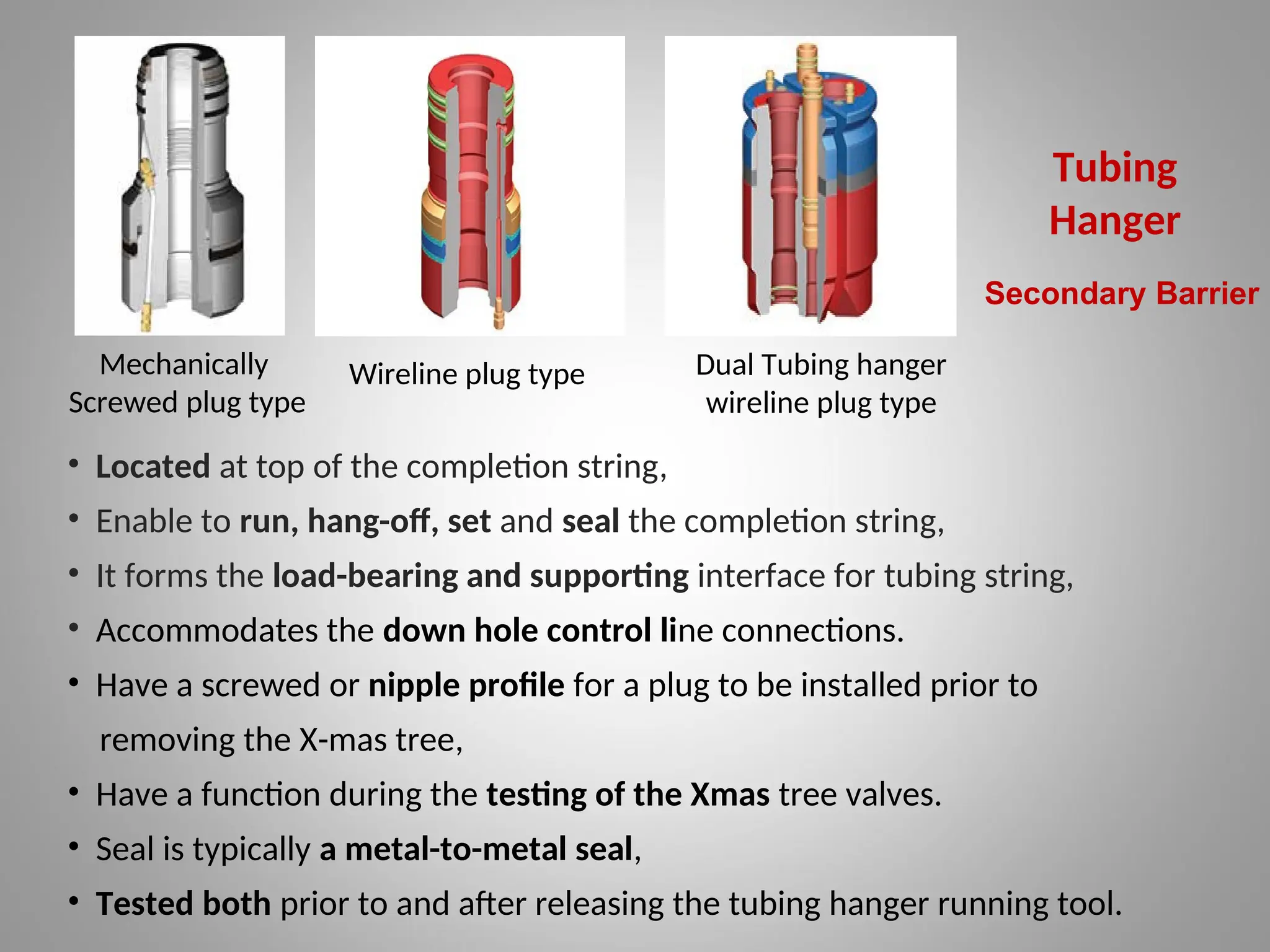 Tubing
Hanger
Mechanically
Screwed plug type
Wireline plug type Dual Tubing hanger
wireline plug type
• Located at top of the completion string,
• Enable to run, hang-off, set and seal the completion string,
• It forms the load-bearing and supporting interface for tubing string,
• Accommodates the down hole control line connections.
• Have a screwed or nipple profile for a plug to be installed prior to
removing the X-mas tree,
• Have a function during the testing of the Xmas tree valves.
• Seal is typically a metal-to-metal seal,
• Tested both prior to and after releasing the tubing hanger running tool.
Secondary Barrier
 