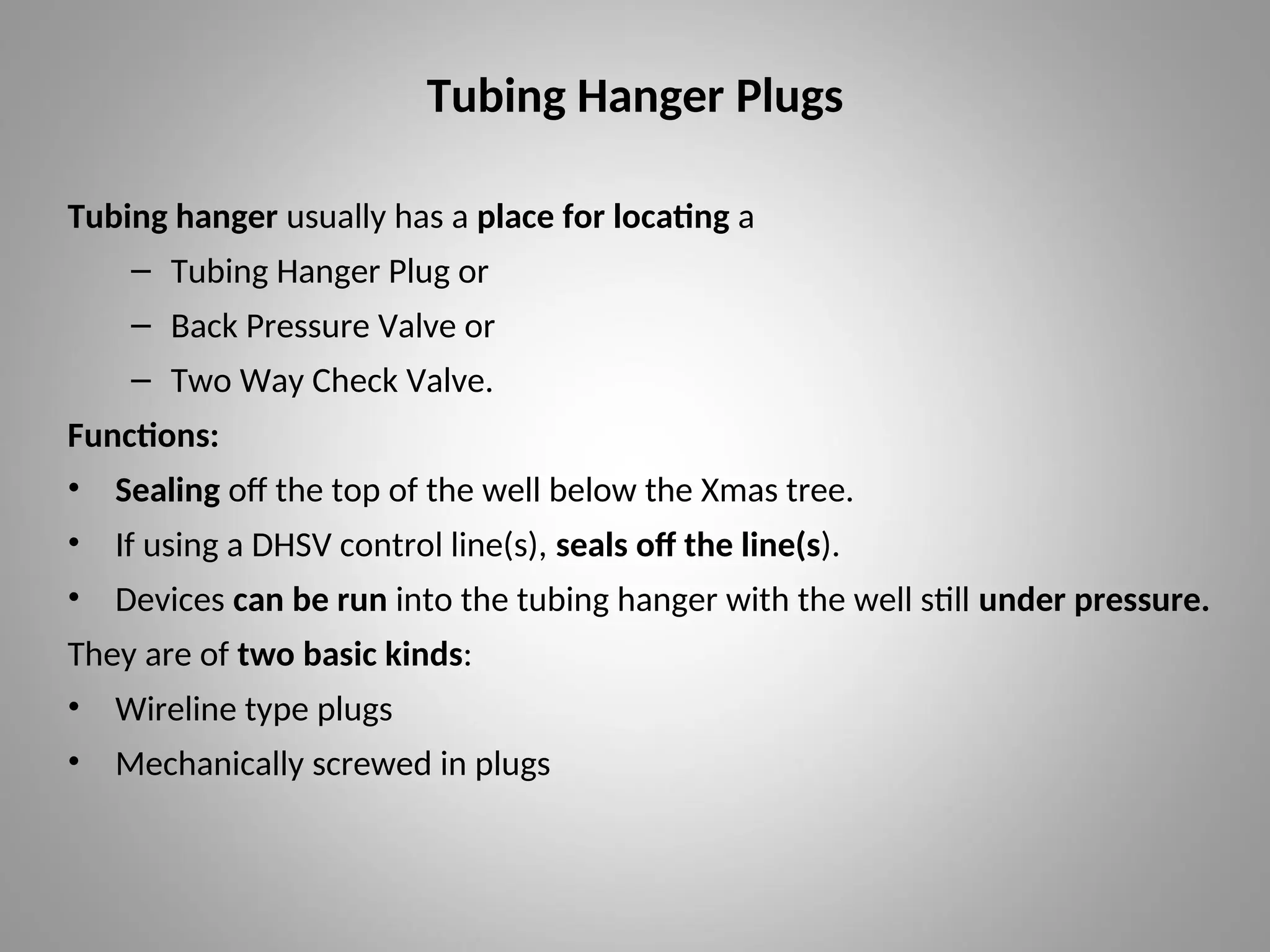 Tubing Hanger Plugs
Tubing hanger usually has a place for locating a
– Tubing Hanger Plug or
– Back Pressure Valve or
– Two Way Check Valve.
Functions:
• Sealing off the top of the well below the Xmas tree.
• If using a DHSV control line(s), seals off the line(s).
• Devices can be run into the tubing hanger with the well still under pressure.
They are of two basic kinds:
• Wireline type plugs
• Mechanically screwed in plugs
 