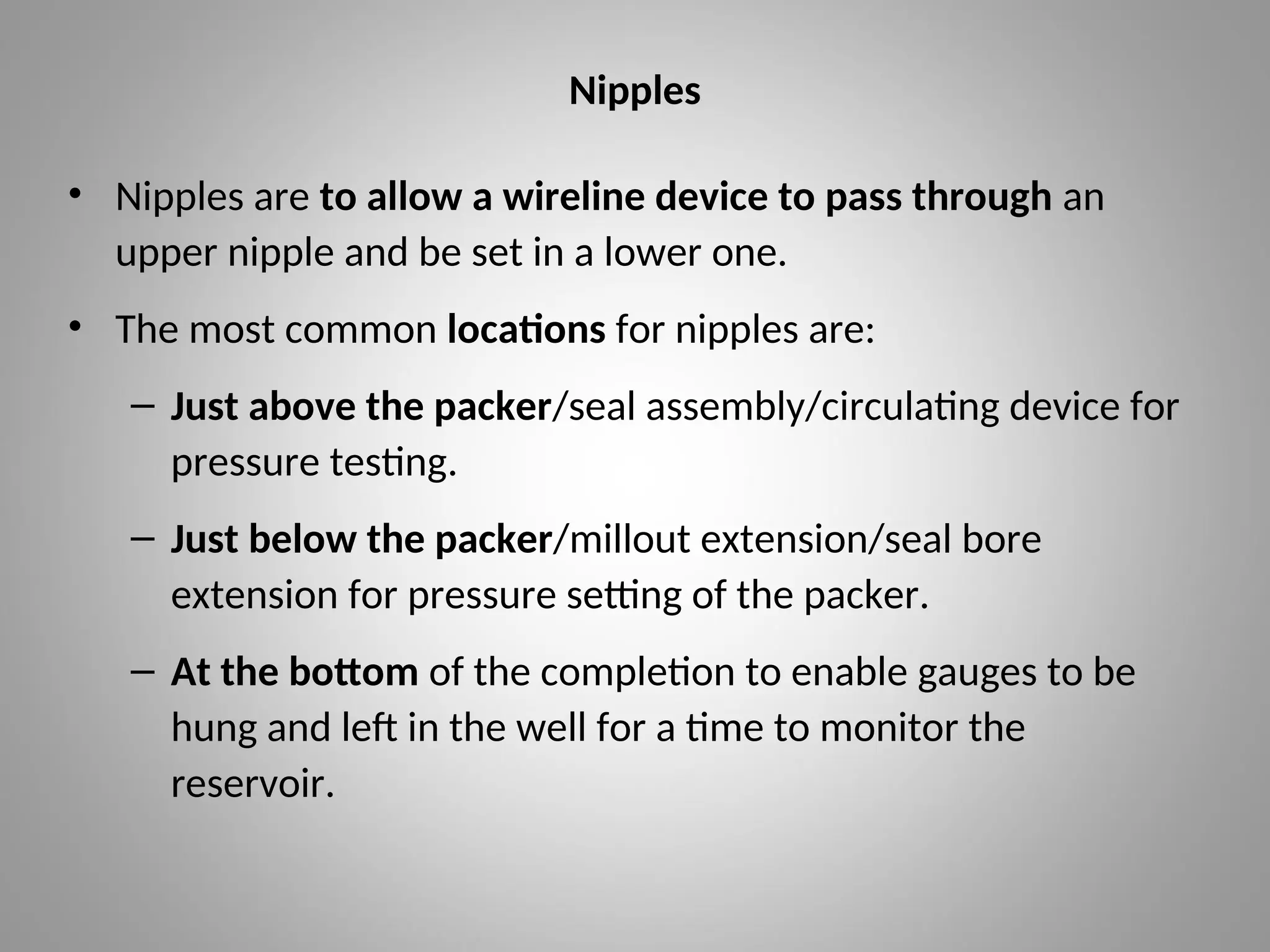 Nipples
• Nipples are to allow a wireline device to pass through an
upper nipple and be set in a lower one.
• The most common locations for nipples are:
– Just above the packer/seal assembly/circulating device for
pressure testing.
– Just below the packer/millout extension/seal bore
extension for pressure setting of the packer.
– At the bottom of the completion to enable gauges to be
hung and left in the well for a time to monitor the
reservoir.
 