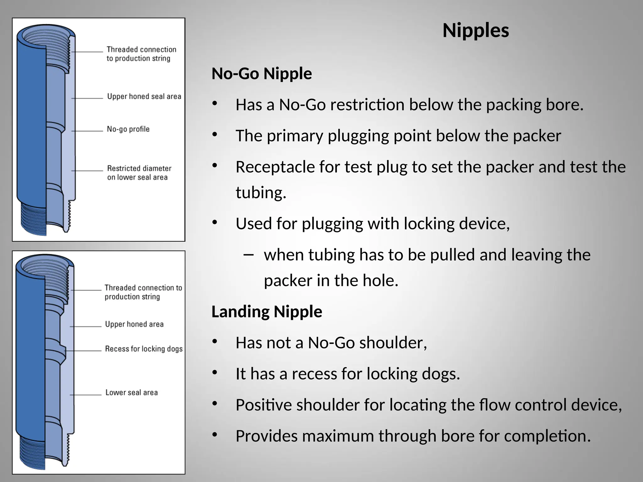 Nipples
No-Go Nipple
• Has a No-Go restriction below the packing bore.
• The primary plugging point below the packer
• Receptacle for test plug to set the packer and test the
tubing.
• Used for plugging with locking device,
– when tubing has to be pulled and leaving the
packer in the hole.
Landing Nipple
• Has not a No-Go shoulder,
• It has a recess for locking dogs.
• Positive shoulder for locating the flow control device,
• Provides maximum through bore for completion.
 