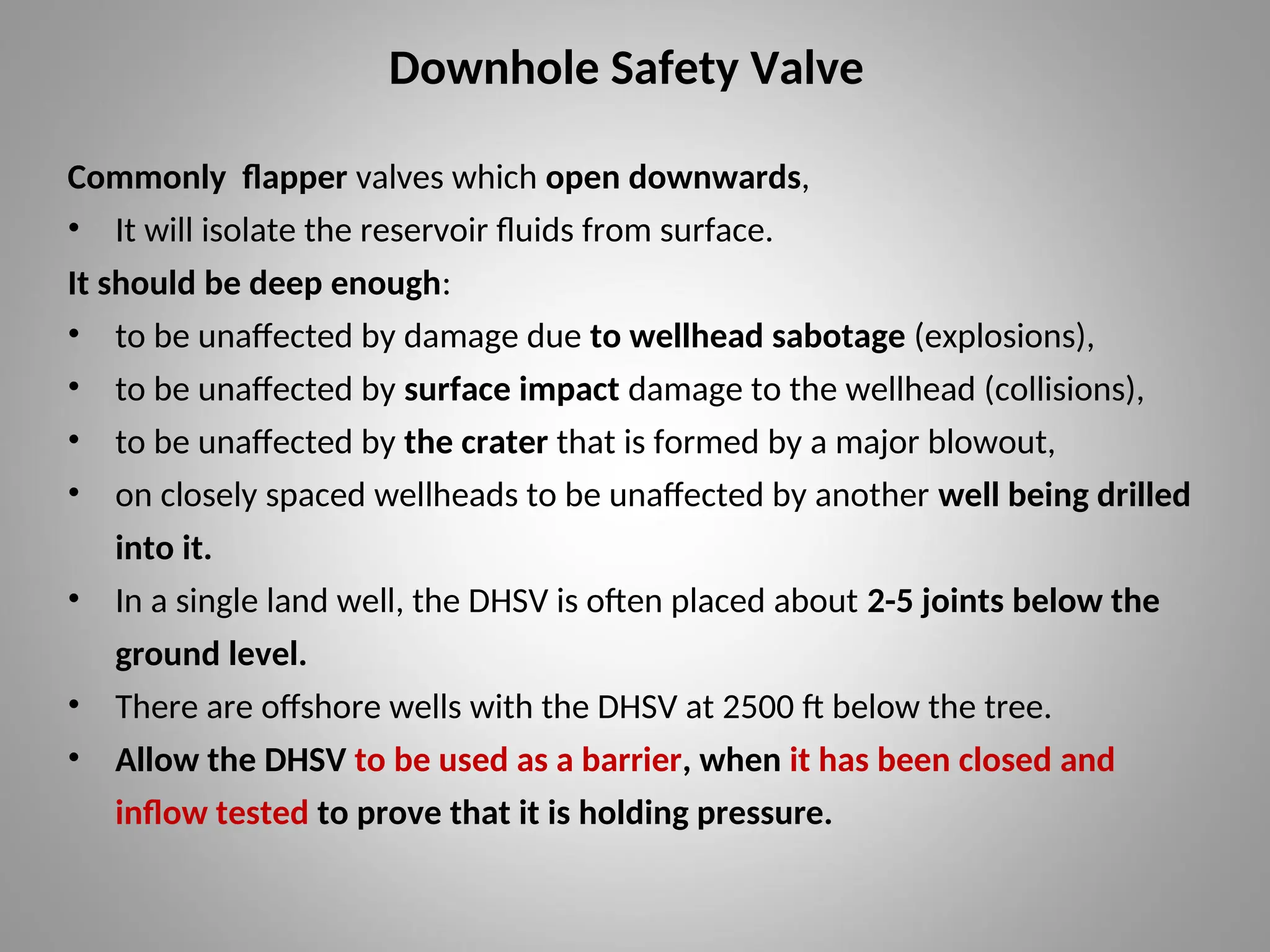 Downhole Safety Valve
Commonly flapper valves which open downwards,
• It will isolate the reservoir fluids from surface.
It should be deep enough:
• to be unaffected by damage due to wellhead sabotage (explosions),
• to be unaffected by surface impact damage to the wellhead (collisions),
• to be unaffected by the crater that is formed by a major blowout,
• on closely spaced wellheads to be unaffected by another well being drilled
into it.
• In a single land well, the DHSV is often placed about 2-5 joints below the
ground level.
• There are offshore wells with the DHSV at 2500 ft below the tree.
• Allow the DHSV to be used as a barrier, when it has been closed and
inflow tested to prove that it is holding pressure.
 