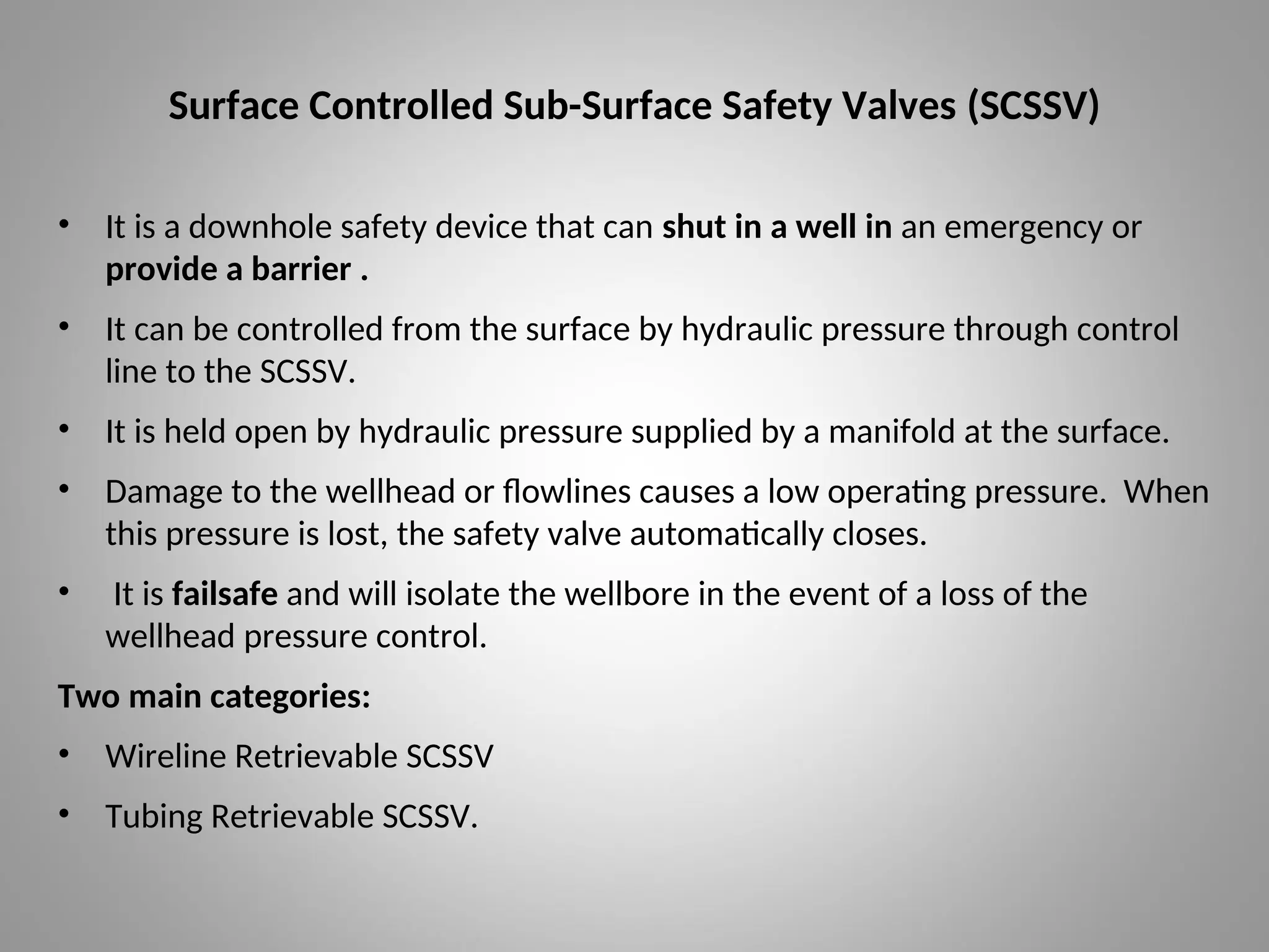 Surface Controlled Sub-Surface Safety Valves (SCSSV)
• It is a downhole safety device that can shut in a well in an emergency or
provide a barrier .
• It can be controlled from the surface by hydraulic pressure through control
line to the SCSSV.
• It is held open by hydraulic pressure supplied by a manifold at the surface.
• Damage to the wellhead or flowlines causes a low operating pressure. When
this pressure is lost, the safety valve automatically closes.
• It is failsafe and will isolate the wellbore in the event of a loss of the
wellhead pressure control.
Two main categories:
• Wireline Retrievable SCSSV
• Tubing Retrievable SCSSV.
 