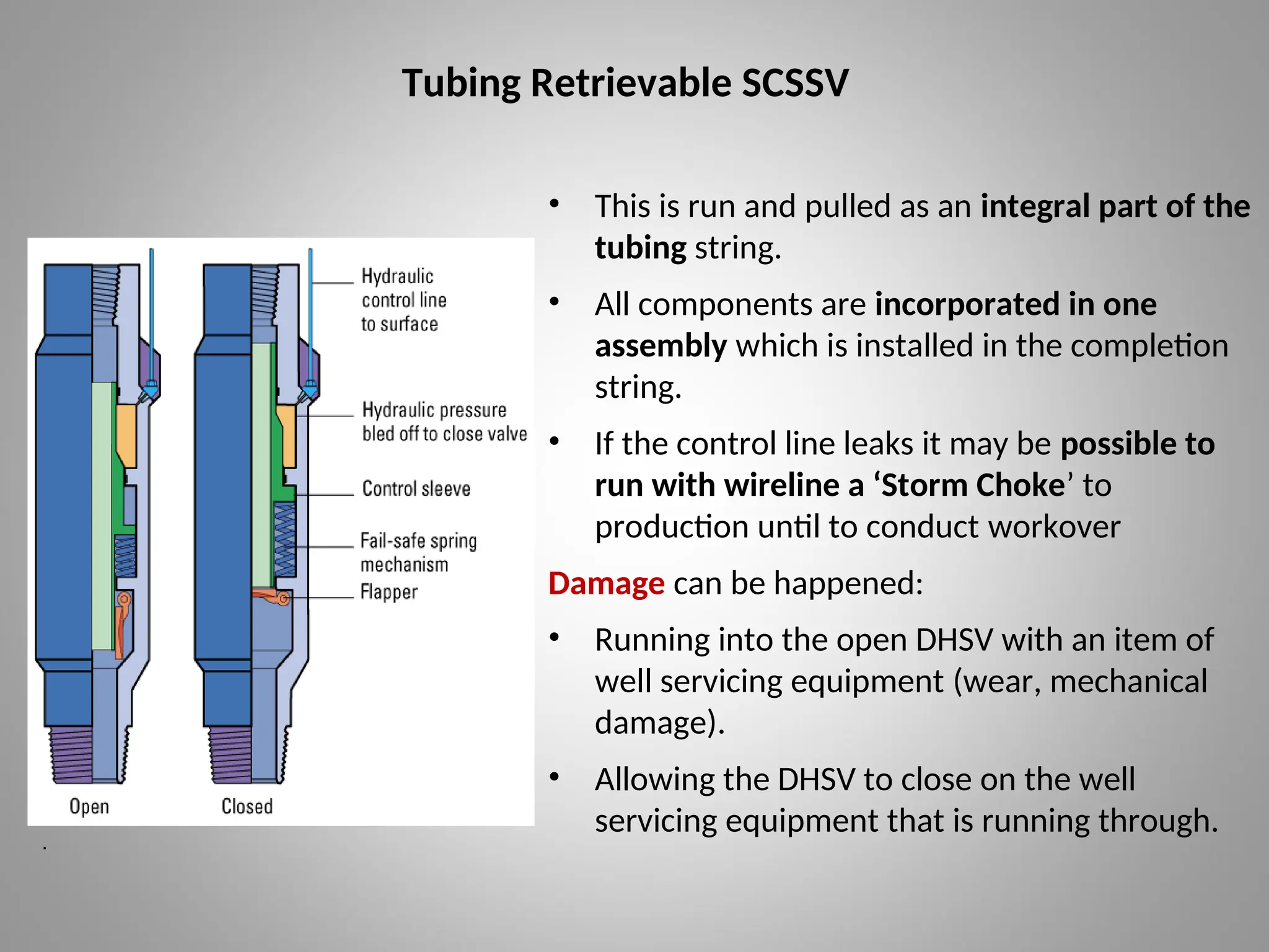 Tubing Retrievable SCSSV
• This is run and pulled as an integral part of the
tubing string.
• All components are incorporated in one
assembly which is installed in the completion
string.
• If the control line leaks it may be possible to
run with wireline a ‘Storm Choke’ to
production until to conduct workover
Damage can be happened:
• Running into the open DHSV with an item of
well servicing equipment (wear, mechanical
damage).
• Allowing the DHSV to close on the well
servicing equipment that is running through.
.
 
