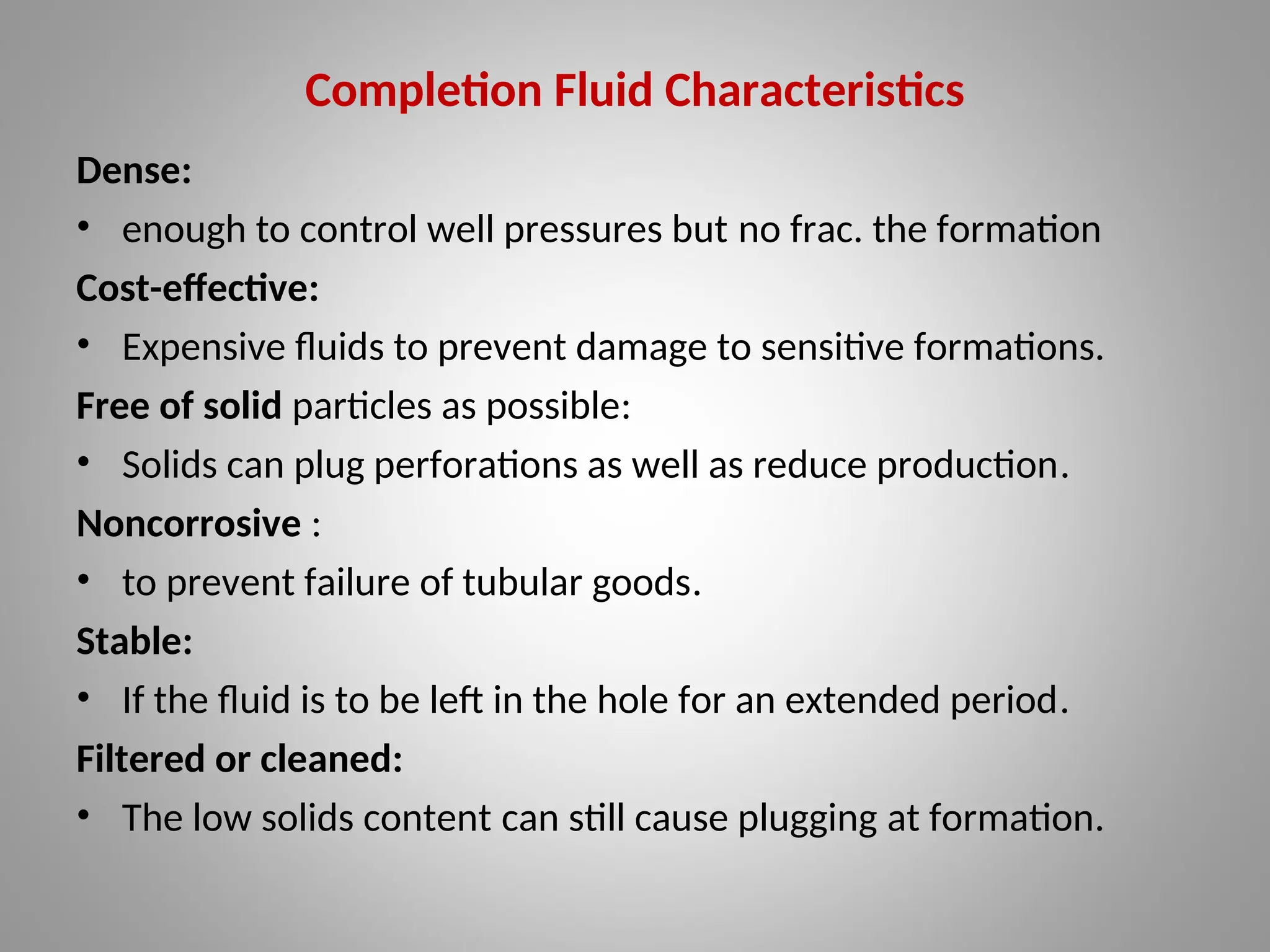 Completion Fluid Characteristics
Dense:
• enough to control well pressures but no frac. the formation
Cost-effective:
• Expensive fluids to prevent damage to sensitive formations.
Free of solid particles as possible:
• Solids can plug perforations as well as reduce production.
Noncorrosive :
• to prevent failure of tubular goods.
Stable:
• If the fluid is to be left in the hole for an extended period.
Filtered or cleaned:
• The low solids content can still cause plugging at formation.
 