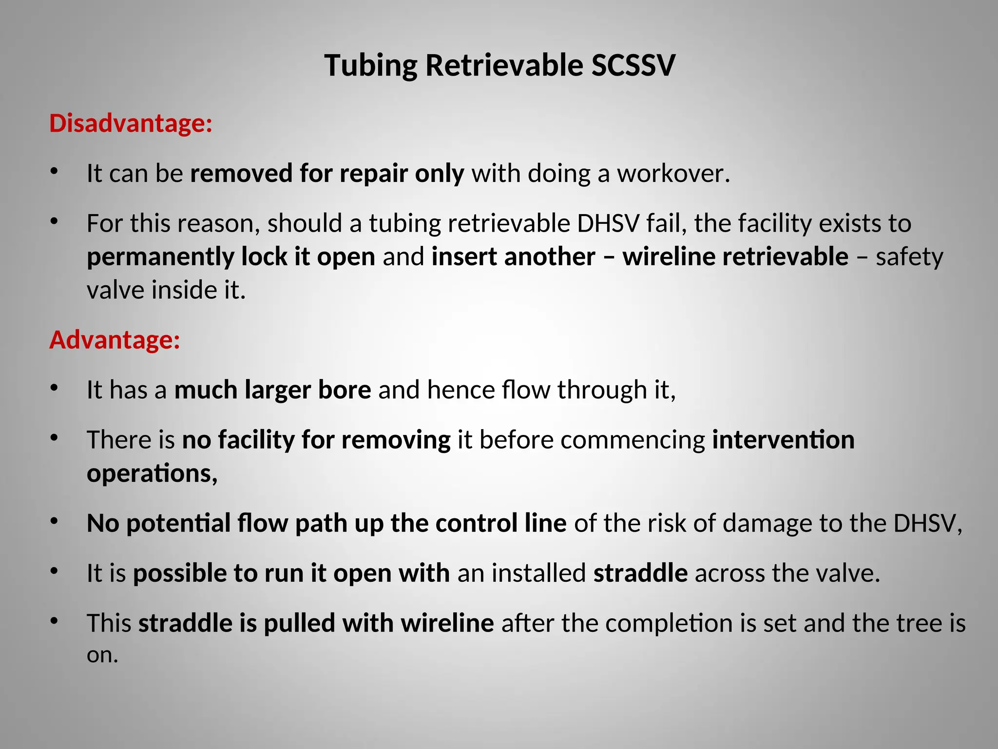 Tubing Retrievable SCSSV
Disadvantage:
• It can be removed for repair only with doing a workover.
• For this reason, should a tubing retrievable DHSV fail, the facility exists to
permanently lock it open and insert another – wireline retrievable – safety
valve inside it.
Advantage:
• It has a much larger bore and hence flow through it,
• There is no facility for removing it before commencing intervention
operations,
• No potential flow path up the control line of the risk of damage to the DHSV,
• It is possible to run it open with an installed straddle across the valve.
• This straddle is pulled with wireline after the completion is set and the tree is
on.
 