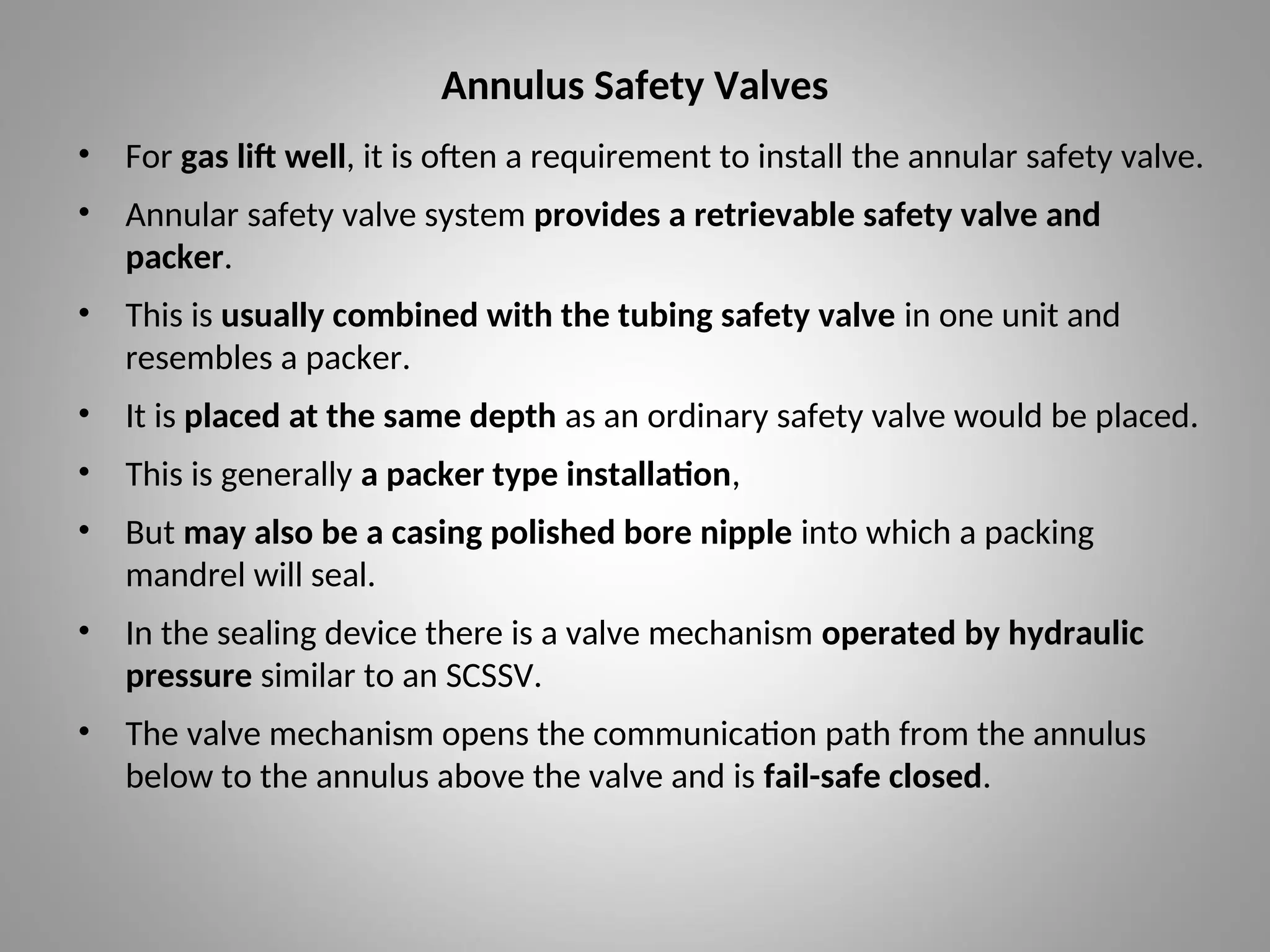 Annulus Safety Valves
• For gas lift well, it is often a requirement to install the annular safety valve.
• Annular safety valve system provides a retrievable safety valve and
packer.
• This is usually combined with the tubing safety valve in one unit and
resembles a packer.
• It is placed at the same depth as an ordinary safety valve would be placed.
• This is generally a packer type installation,
• But may also be a casing polished bore nipple into which a packing
mandrel will seal.
• In the sealing device there is a valve mechanism operated by hydraulic
pressure similar to an SCSSV.
• The valve mechanism opens the communication path from the annulus
below to the annulus above the valve and is fail-safe closed.
 