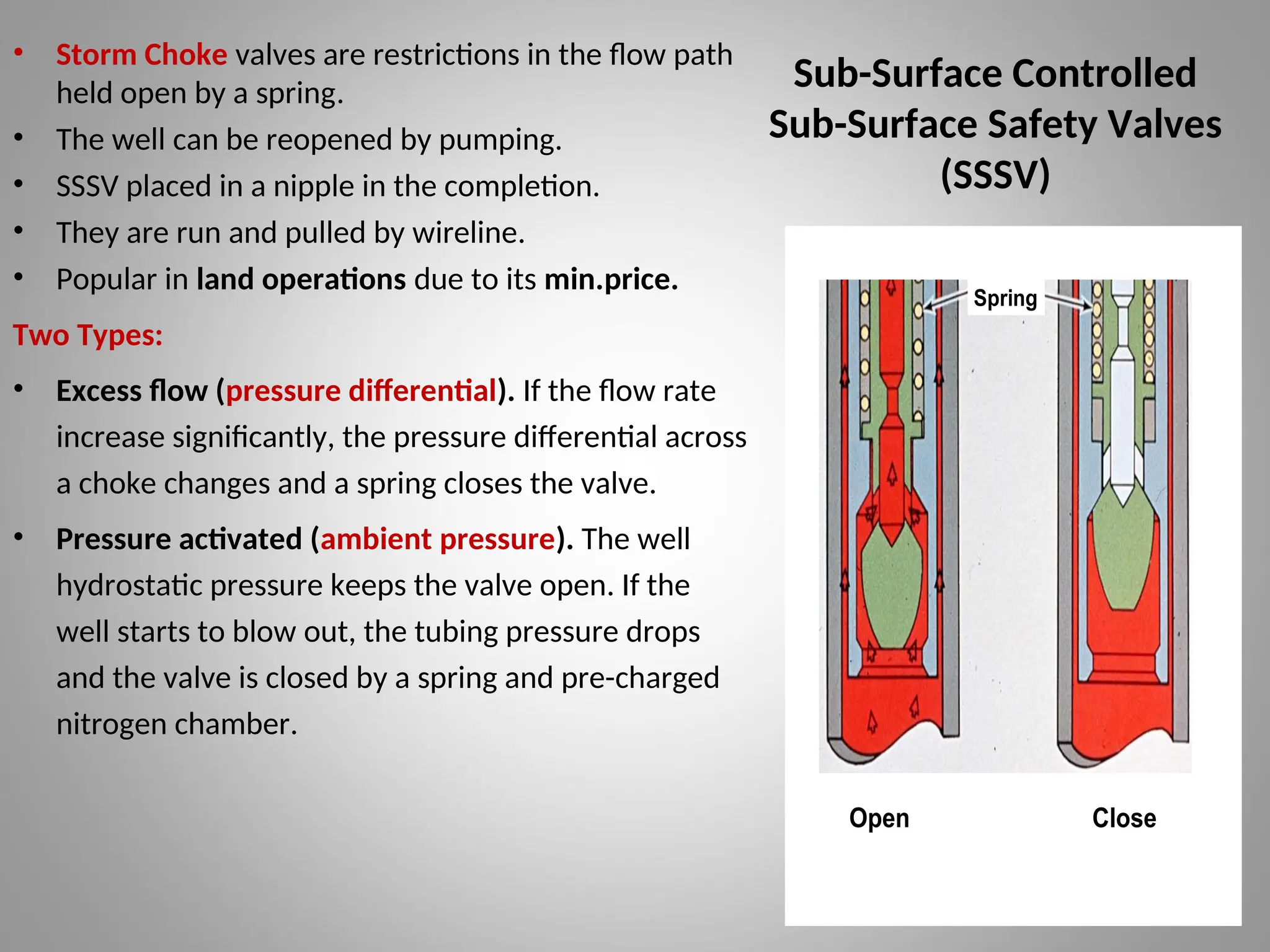 Sub-Surface Controlled
Sub-Surface Safety Valves
(SSSV)
• Storm Choke valves are restrictions in the flow path
held open by a spring.
• The well can be reopened by pumping.
• SSSV placed in a nipple in the completion.
• They are run and pulled by wireline.
• Popular in land operations due to its min.price.
Two Types:
• Excess flow (pressure differential). If the flow rate
increase significantly, the pressure differential across
a choke changes and a spring closes the valve.
• Pressure activated (ambient pressure). The well
hydrostatic pressure keeps the valve open. If the
well starts to blow out, the tubing pressure drops
and the valve is closed by a spring and pre-charged
nitrogen chamber.
Spring
Open Close
 