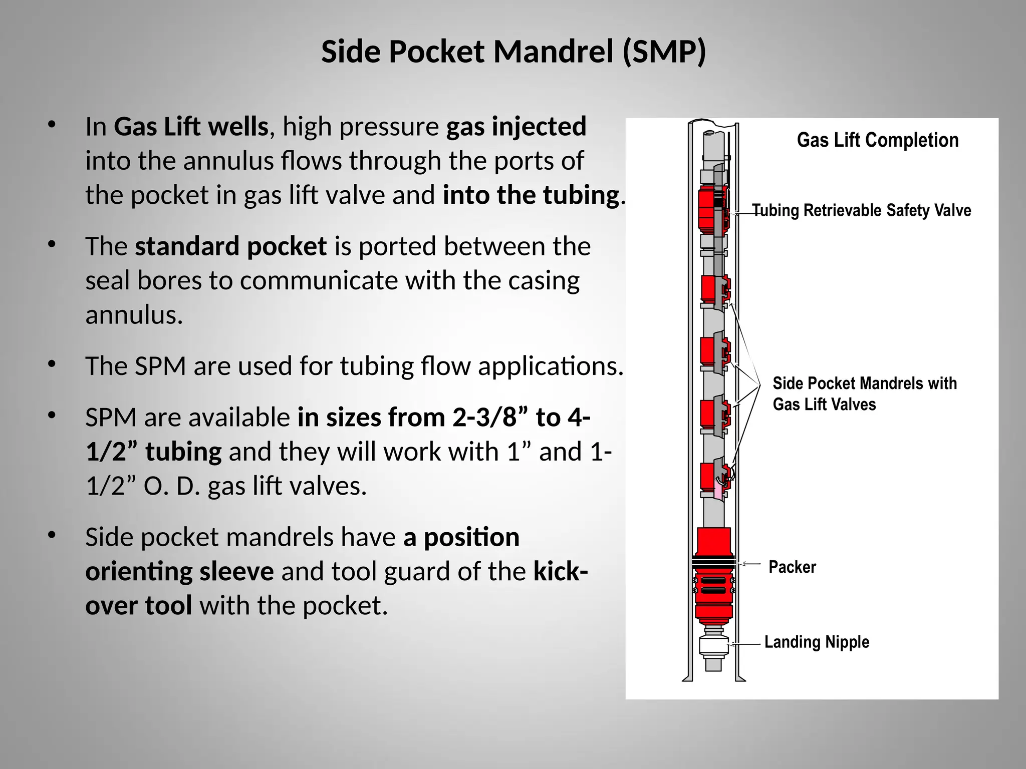 Side Pocket Mandrel (SMP)
• In Gas Lift wells, high pressure gas injected
into the annulus flows through the ports of
the pocket in gas lift valve and into the tubing.
• The standard pocket is ported between the
seal bores to communicate with the casing
annulus.
• The SPM are used for tubing flow applications.
• SPM are available in sizes from 2-3/8” to 4-
1/2” tubing and they will work with 1” and 1-
1/2” O. D. gas lift valves.
• Side pocket mandrels have a position
orienting sleeve and tool guard of the kick-
over tool with the pocket.
Gas Lift Completion
Tubing Retrievable Safety Valve
Packer
Landing Nipple
VII GLC 1
CN00049F
Side Pocket Mandrels with
Gas Lift Valves
 