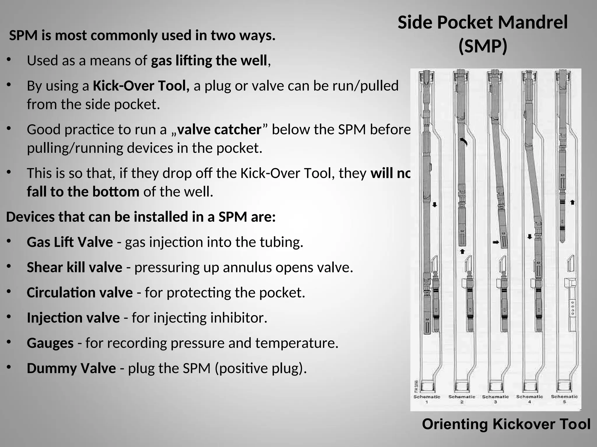 Side Pocket Mandrel
(SMP)
SPM is most commonly used in two ways.
• Used as a means of gas lifting the well,
• By using a Kick-Over Tool, a plug or valve can be run/pulled
from the side pocket.
• Good practice to run a „valve catcher” below the SPM before
pulling/running devices in the pocket.
• This is so that, if they drop off the Kick-Over Tool, they will not
fall to the bottom of the well.
Devices that can be installed in a SPM are:
• Gas Lift Valve - gas injection into the tubing.
• Shear kill valve - pressuring up annulus opens valve.
• Circulation valve - for protecting the pocket.
• Injection valve - for injecting inhibitor.
• Gauges - for recording pressure and temperature.
• Dummy Valve - plug the SPM (positive plug).
Orienting Kickover Tool
 