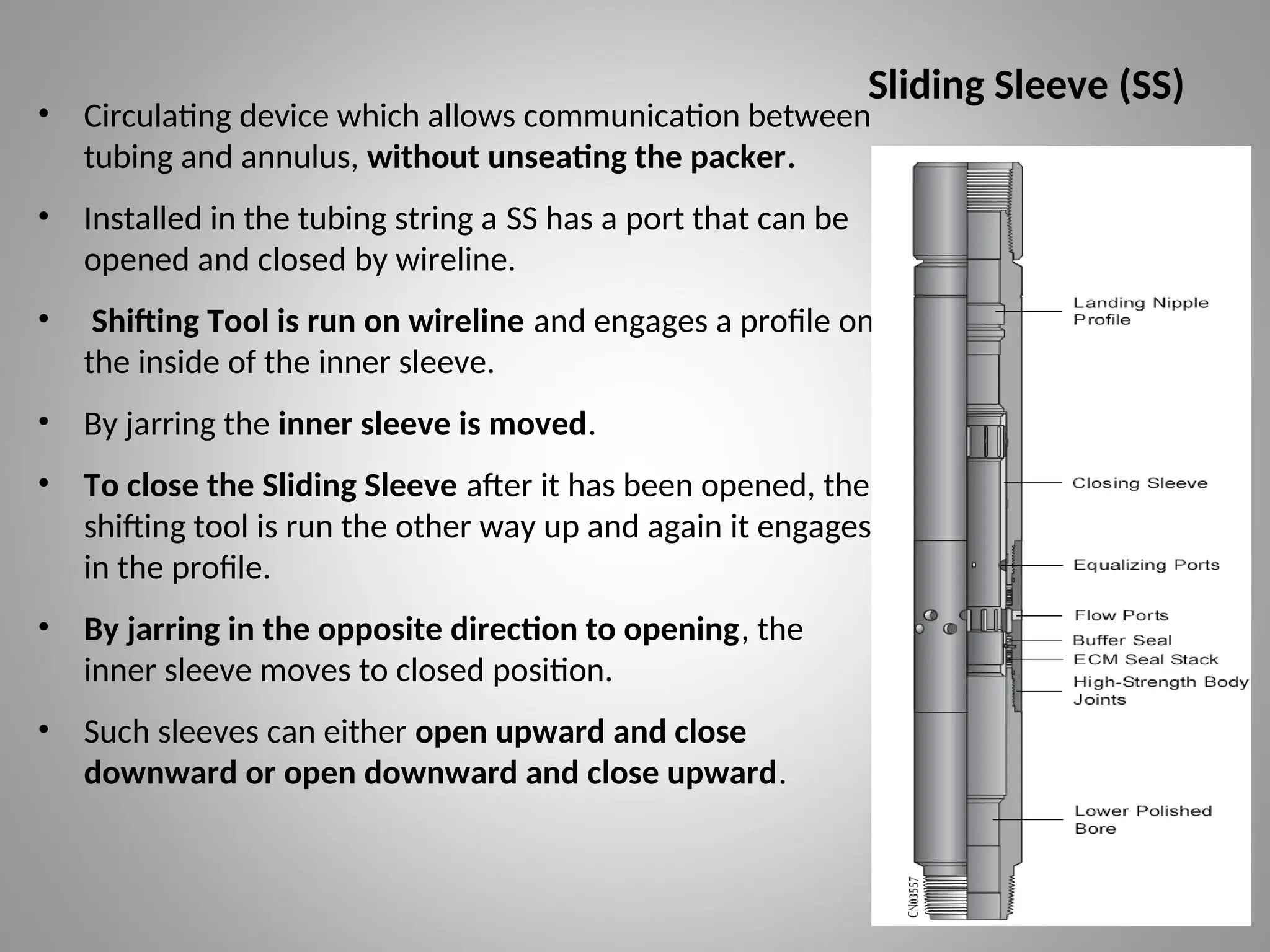 Sliding Sleeve (SS)
• Circulating device which allows communication between
tubing and annulus, without unseating the packer.
• Installed in the tubing string a SS has a port that can be
opened and closed by wireline.
• Shifting Tool is run on wireline and engages a profile on
the inside of the inner sleeve.
• By jarring the inner sleeve is moved.
• To close the Sliding Sleeve after it has been opened, the
shifting tool is run the other way up and again it engages
in the profile.
• By jarring in the opposite direction to opening, the
inner sleeve moves to closed position.
• Such sleeves can either open upward and close
downward or open downward and close upward.
 