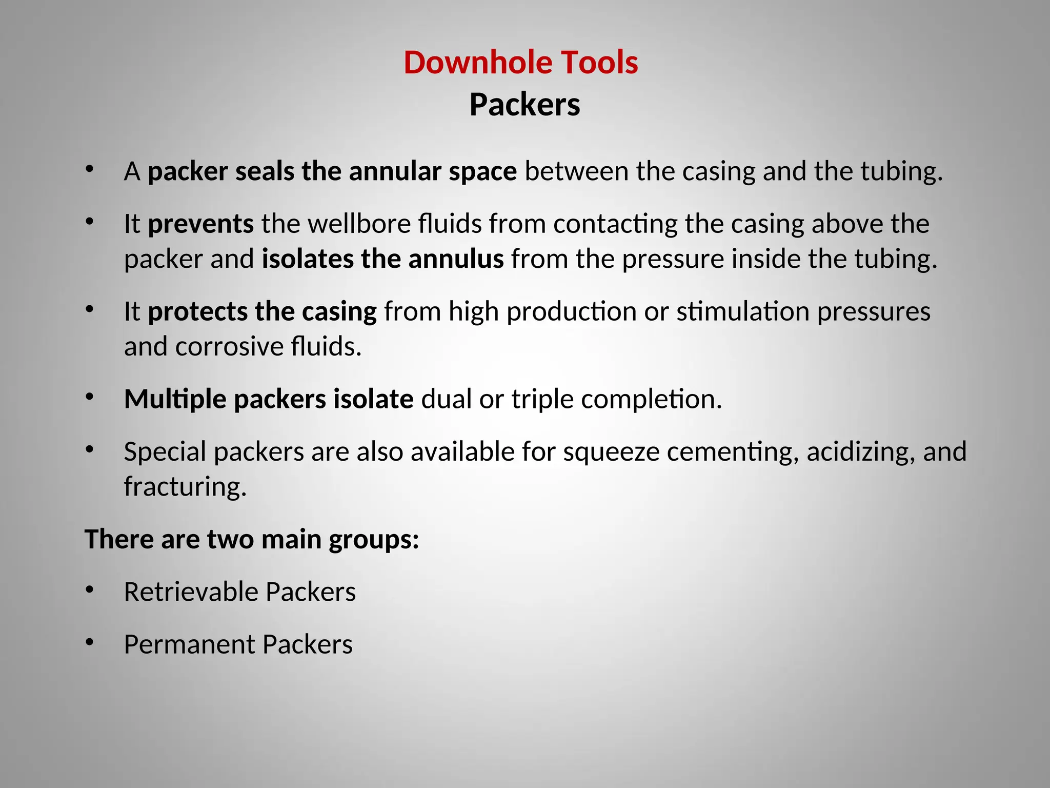 Downhole Tools
Packers
• A packer seals the annular space between the casing and the tubing.
• It prevents the wellbore fluids from contacting the casing above the
packer and isolates the annulus from the pressure inside the tubing.
• It protects the casing from high production or stimulation pressures
and corrosive fluids.
• Multiple packers isolate dual or triple completion.
• Special packers are also available for squeeze cementing, acidizing, and
fracturing.
There are two main groups:
• Retrievable Packers
• Permanent Packers
 