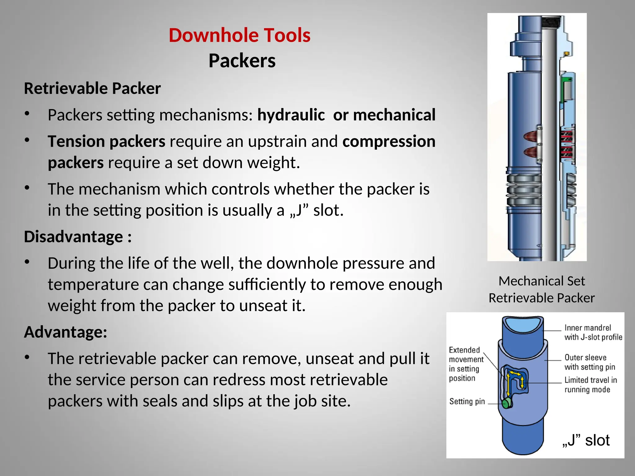 Downhole Tools
Packers
Retrievable Packer
• Packers setting mechanisms: hydraulic or mechanical
• Tension packers require an upstrain and compression
packers require a set down weight.
• The mechanism which controls whether the packer is
in the setting position is usually a „J” slot.
Disadvantage :
• During the life of the well, the downhole pressure and
temperature can change sufficiently to remove enough
weight from the packer to unseat it.
Advantage:
• The retrievable packer can remove, unseat and pull it
the service person can redress most retrievable
packers with seals and slips at the job site.
„J” slot
Mechanical Set
Retrievable Packer
 