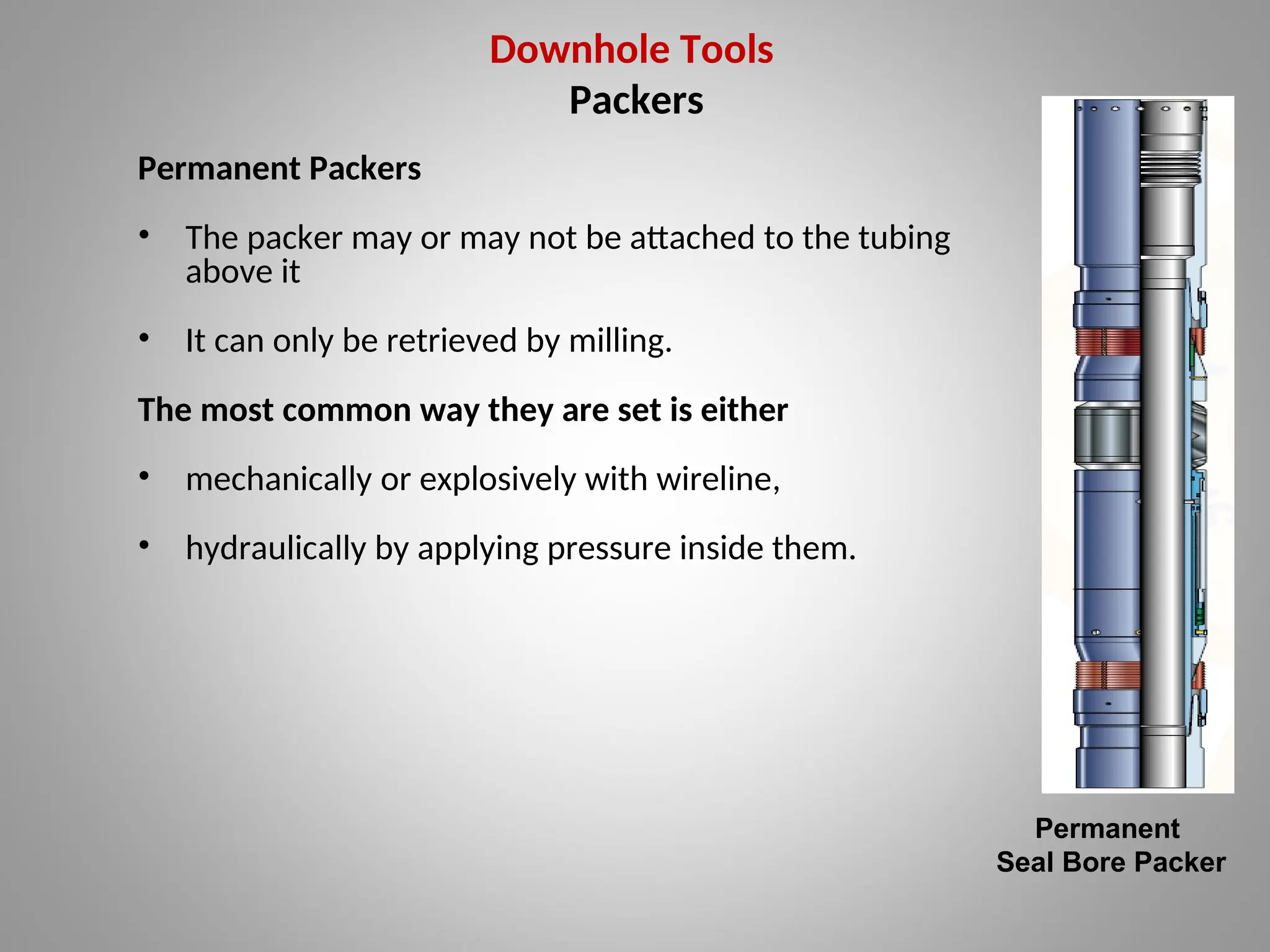 Downhole Tools
Packers
Permanent Packers
• The packer may or may not be attached to the tubing
above it
• It can only be retrieved by milling.
The most common way they are set is either
• mechanically or explosively with wireline,
• hydraulically by applying pressure inside them.
Permanent
Seal Bore Packer
 