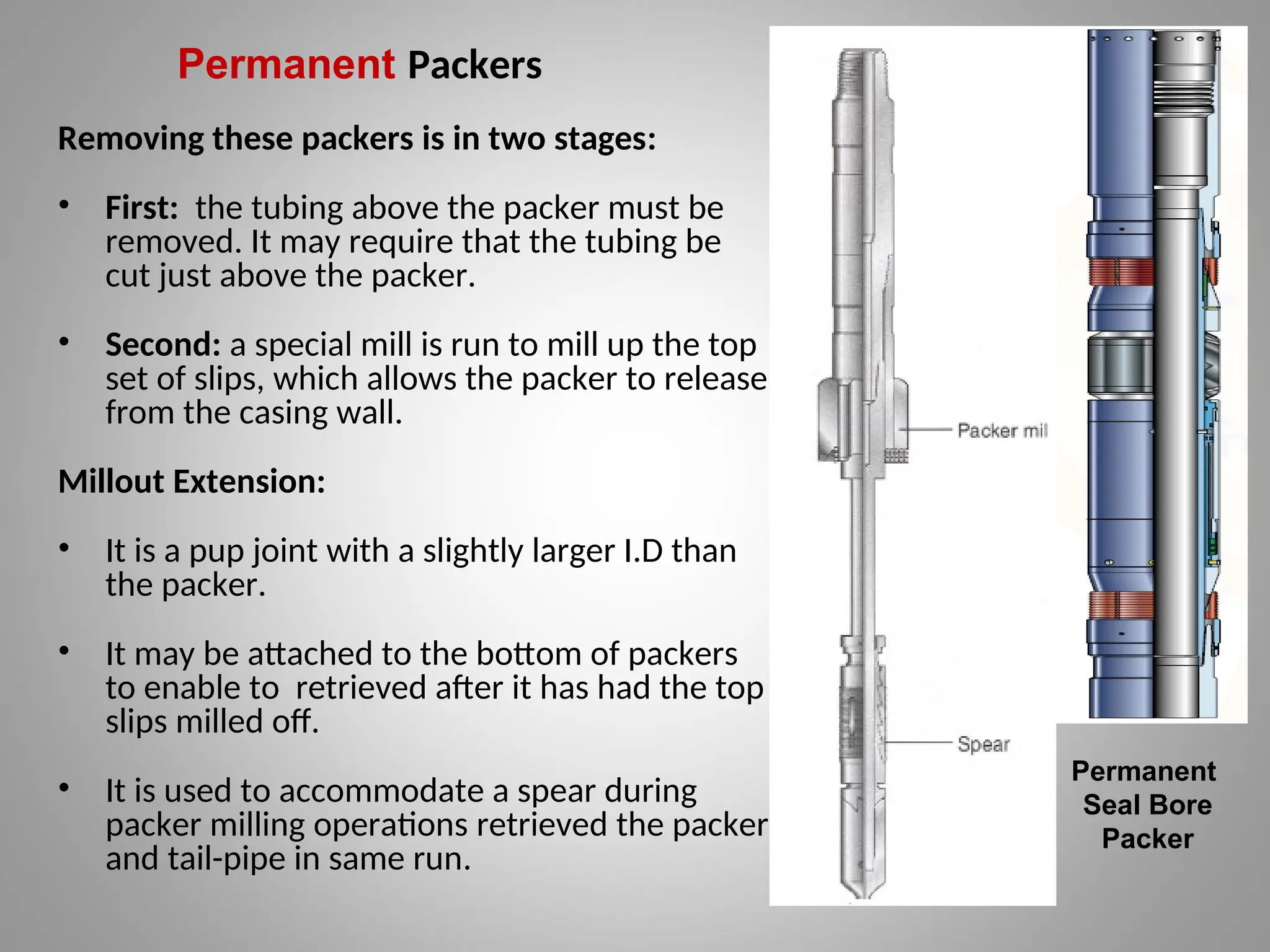 Permanent Packers
Removing these packers is in two stages:
• First: the tubing above the packer must be
removed. It may require that the tubing be
cut just above the packer.
• Second: a special mill is run to mill up the top
set of slips, which allows the packer to release
from the casing wall.
Millout Extension:
• It is a pup joint with a slightly larger I.D than
the packer.
• It may be attached to the bottom of packers
to enable to retrieved after it has had the top
slips milled off.
• It is used to accommodate a spear during
packer milling operations retrieved the packer
and tail-pipe in same run.
Permanent
Seal Bore
Packer
 