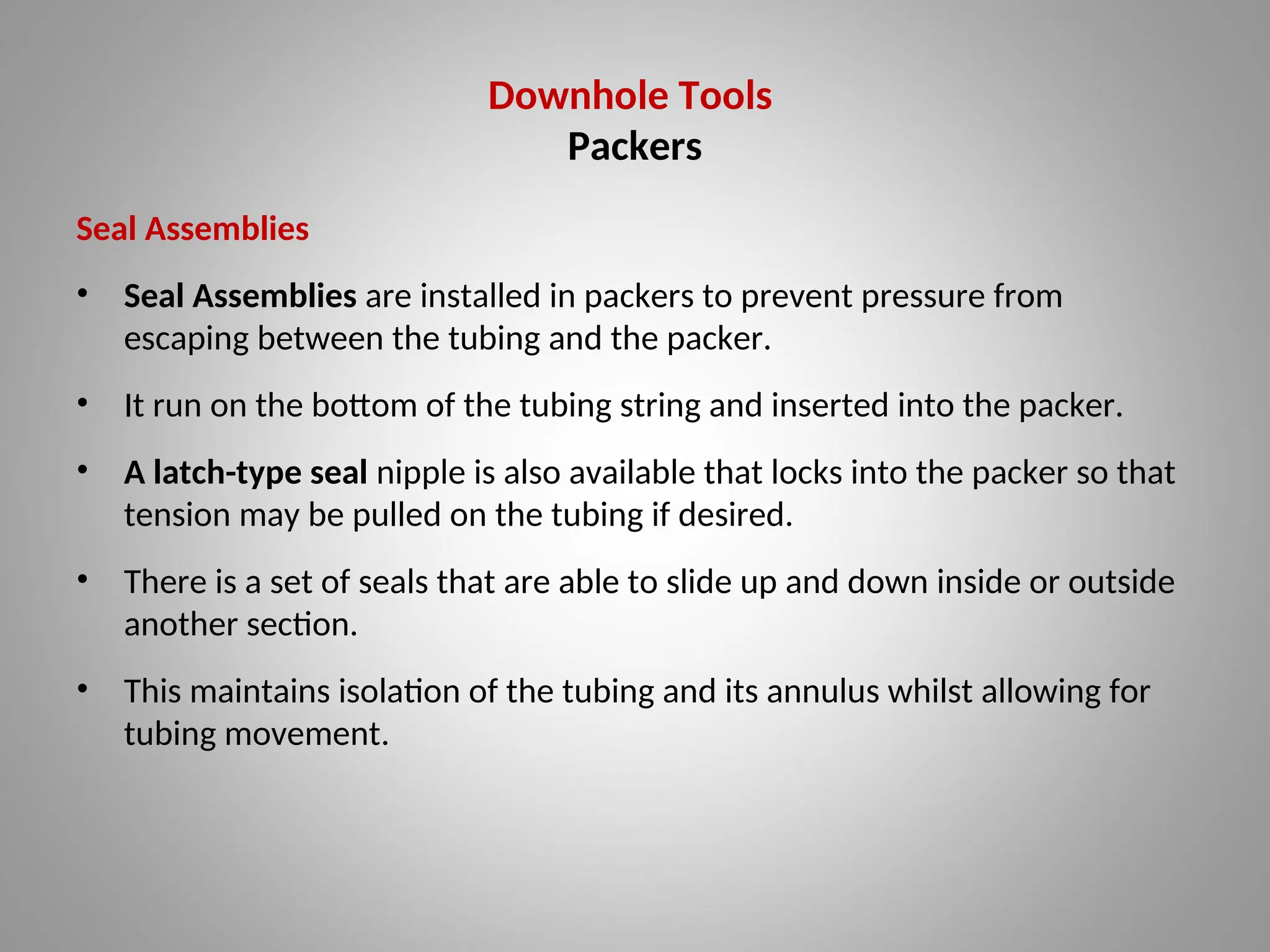 Downhole Tools
Packers
Seal Assemblies
• Seal Assemblies are installed in packers to prevent pressure from
escaping between the tubing and the packer.
• It run on the bottom of the tubing string and inserted into the packer.
• A latch-type seal nipple is also available that locks into the packer so that
tension may be pulled on the tubing if desired.
• There is a set of seals that are able to slide up and down inside or outside
another section.
• This maintains isolation of the tubing and its annulus whilst allowing for
tubing movement.
 