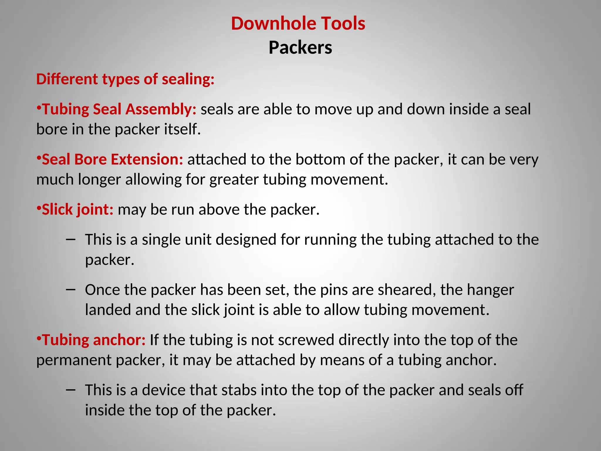 Downhole Tools
Packers
Different types of sealing:
•Tubing Seal Assembly: seals are able to move up and down inside a seal
bore in the packer itself.
•Seal Bore Extension: attached to the bottom of the packer, it can be very
much longer allowing for greater tubing movement.
•Slick joint: may be run above the packer.
– This is a single unit designed for running the tubing attached to the
packer.
– Once the packer has been set, the pins are sheared, the hanger
landed and the slick joint is able to allow tubing movement.
•Tubing anchor: If the tubing is not screwed directly into the top of the
permanent packer, it may be attached by means of a tubing anchor.
– This is a device that stabs into the top of the packer and seals off
inside the top of the packer.
 