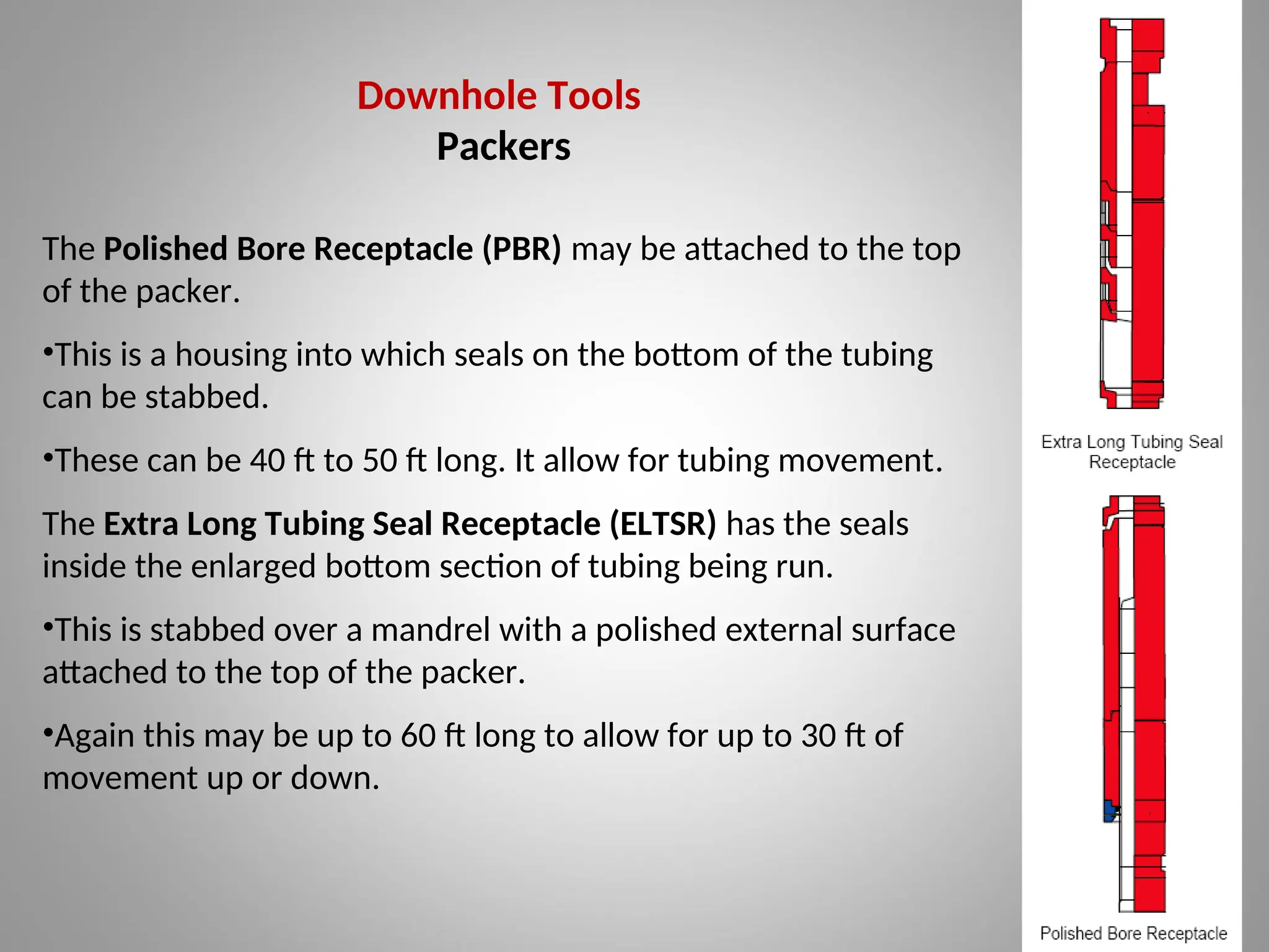 Downhole Tools
Packers
The Polished Bore Receptacle (PBR) may be attached to the top
of the packer.
•This is a housing into which seals on the bottom of the tubing
can be stabbed.
•These can be 40 ft to 50 ft long. It allow for tubing movement.
The Extra Long Tubing Seal Receptacle (ELTSR) has the seals
inside the enlarged bottom section of tubing being run.
•This is stabbed over a mandrel with a polished external surface
attached to the top of the packer.
•Again this may be up to 60 ft long to allow for up to 30 ft of
movement up or down.
 
