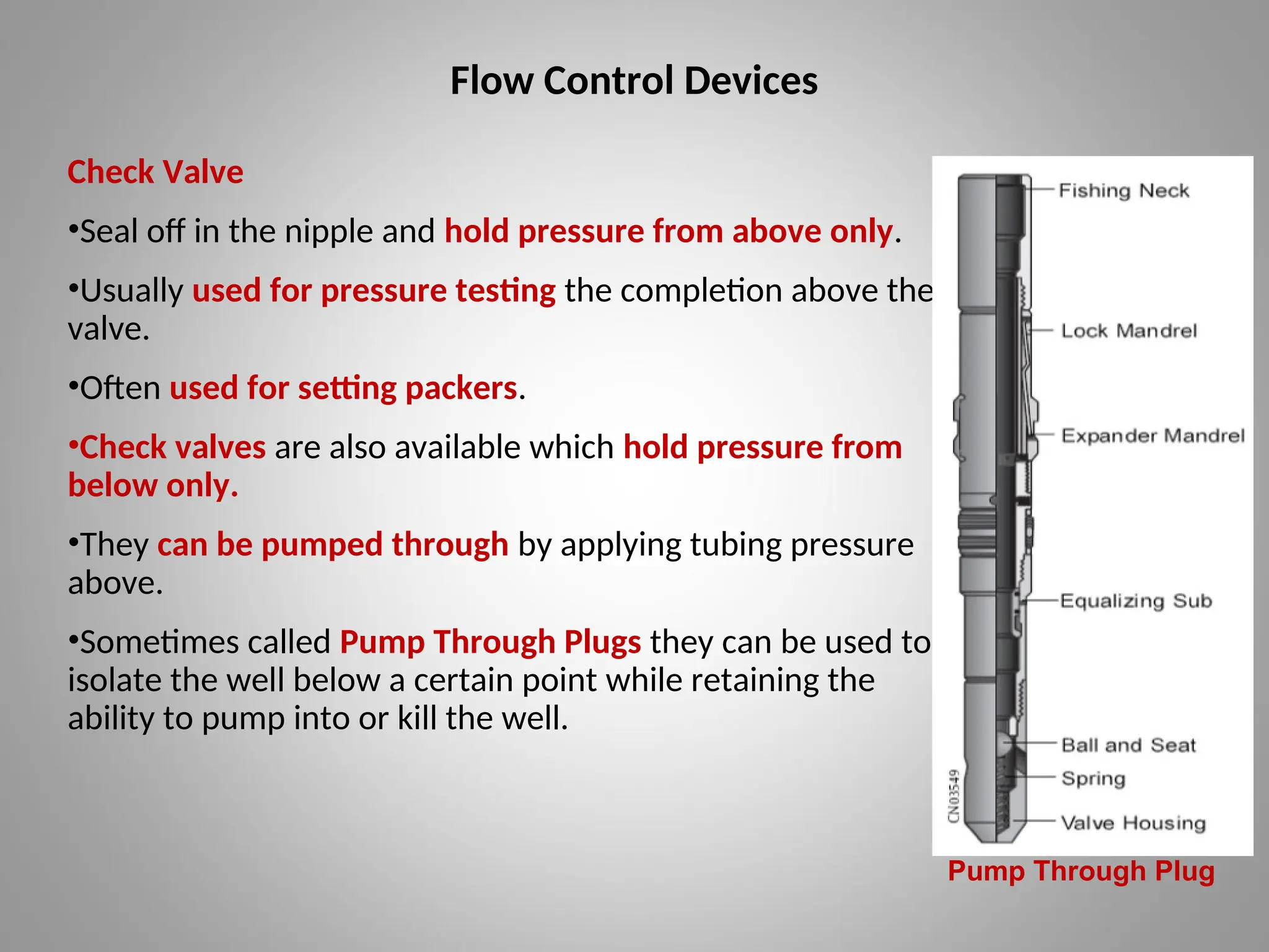 Flow Control Devices
Check Valve
•Seal off in the nipple and hold pressure from above only.
•Usually used for pressure testing the completion above the
valve.
•Often used for setting packers.
•Check valves are also available which hold pressure from
below only.
•They can be pumped through by applying tubing pressure
above.
•Sometimes called Pump Through Plugs they can be used to
isolate the well below a certain point while retaining the
ability to pump into or kill the well.
Pump Through Plug
 