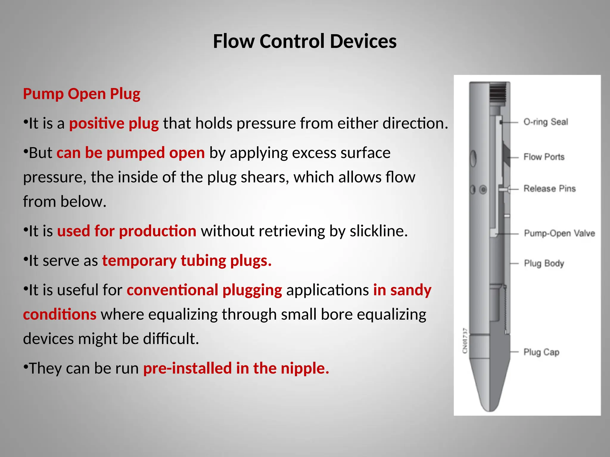 Flow Control Devices
Pump Open Plug
•It is a positive plug that holds pressure from either direction.
•But can be pumped open by applying excess surface
pressure, the inside of the plug shears, which allows flow
from below.
•It is used for production without retrieving by slickline.
•It serve as temporary tubing plugs.
•It is useful for conventional plugging applications in sandy
conditions where equalizing through small bore equalizing
devices might be difficult.
•They can be run pre-installed in the nipple.
 