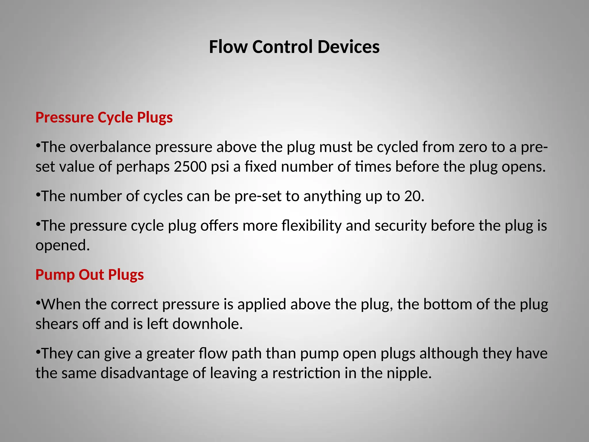 Flow Control Devices
Pressure Cycle Plugs
•The overbalance pressure above the plug must be cycled from zero to a pre-
set value of perhaps 2500 psi a fixed number of times before the plug opens.
•The number of cycles can be pre-set to anything up to 20.
•The pressure cycle plug offers more flexibility and security before the plug is
opened.
Pump Out Plugs
•When the correct pressure is applied above the plug, the bottom of the plug
shears off and is left downhole.
•They can give a greater flow path than pump open plugs although they have
the same disadvantage of leaving a restriction in the nipple.
 