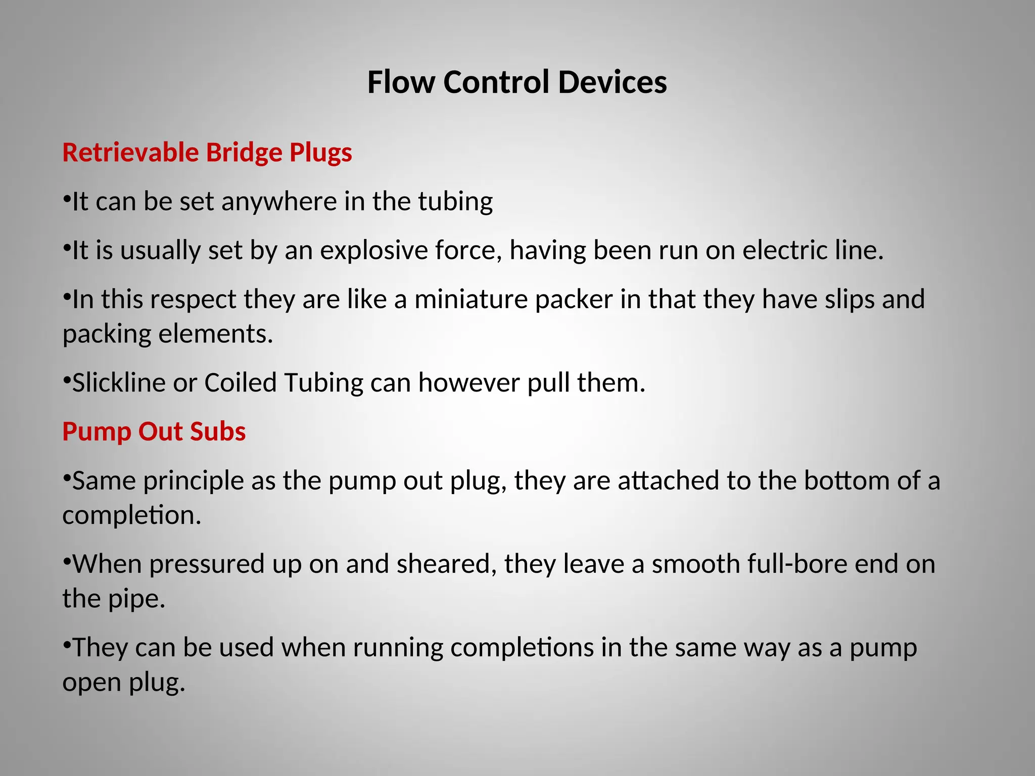Flow Control Devices
Retrievable Bridge Plugs
•It can be set anywhere in the tubing
•It is usually set by an explosive force, having been run on electric line.
•In this respect they are like a miniature packer in that they have slips and
packing elements.
•Slickline or Coiled Tubing can however pull them.
Pump Out Subs
•Same principle as the pump out plug, they are attached to the bottom of a
completion.
•When pressured up on and sheared, they leave a smooth full-bore end on
the pipe.
•They can be used when running completions in the same way as a pump
open plug.
 