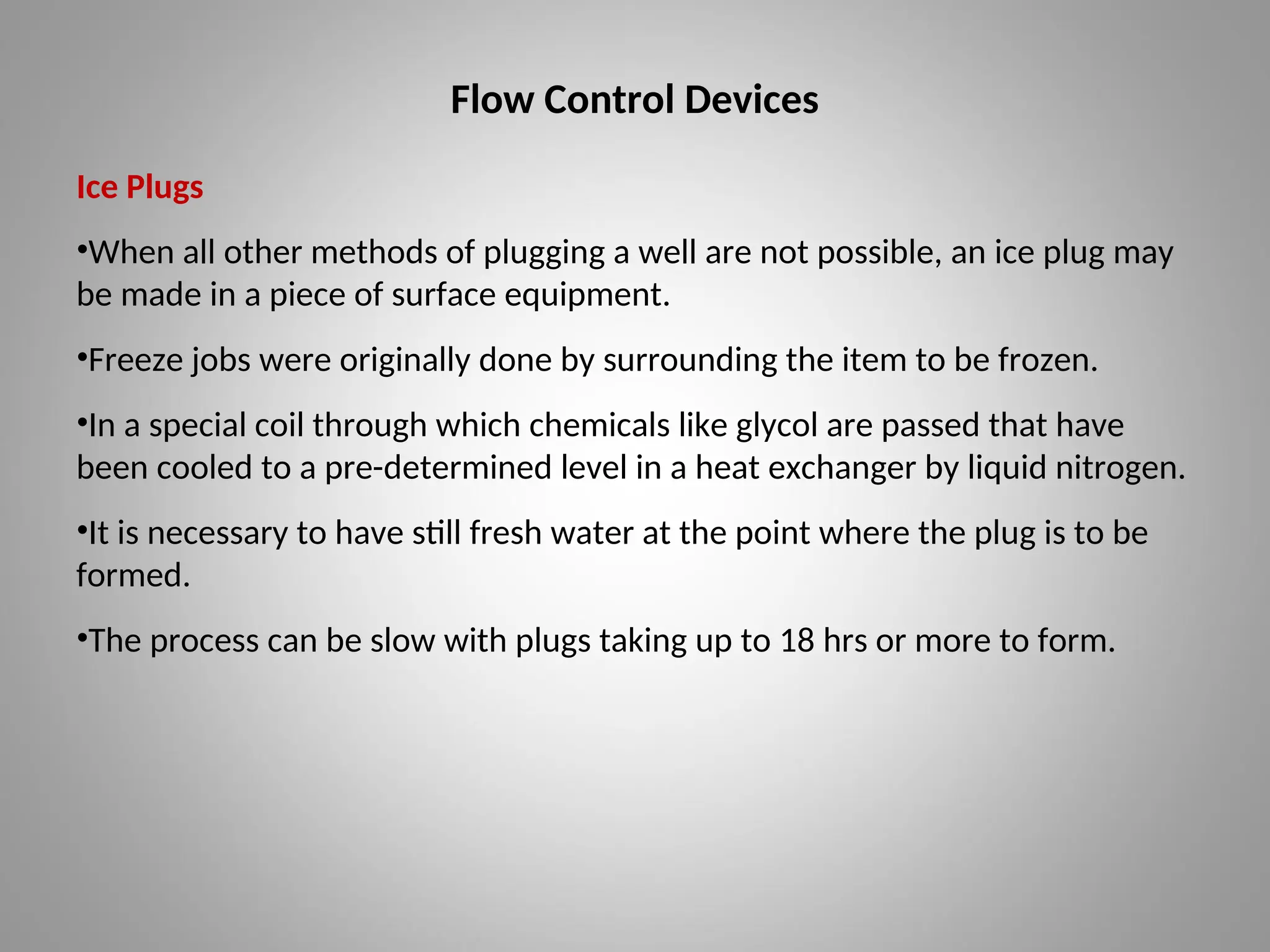 Flow Control Devices
Ice Plugs
•When all other methods of plugging a well are not possible, an ice plug may
be made in a piece of surface equipment.
•Freeze jobs were originally done by surrounding the item to be frozen.
•In a special coil through which chemicals like glycol are passed that have
been cooled to a pre-determined level in a heat exchanger by liquid nitrogen.
•It is necessary to have still fresh water at the point where the plug is to be
formed.
•The process can be slow with plugs taking up to 18 hrs or more to form.
 