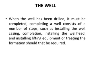 THE WELL
• When the well has been drilled, it must be
completed, completing a well consists of a
number of steps, such as installing the well
casing, completion, installing the wellhead,
and installing lifting equipment or treating the
formation should that be required.
 