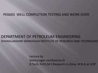 PE6603 WELL COMPLETION TESTING AND WORK OVER
Lecture by
Velmurugan senthooran.Er
B.Tech, FAFS,M.S Research in china, M.B.A at UOP
DEPARTMENT OF PETROLEUM ENGINEERING
DHANALAKSHMI SRINIVASAN INSTITUTE OF RESEARCH AND TECHNOLOGY
 