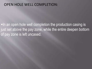 In an open hole well completion the production casing is
just set above the pay zone, while the entire deepen bottom
of pay zone is left uncased.
OPEN HOLE WELL COMPLETION:
 
