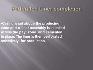 •Casing is set above the producing
zone and a liner assembly is installed
across the pay zone and cemented
in place. The liner is then perforated
selectively for production.
 