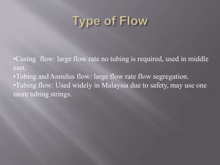 •Casing flow: large flow rate no tubing is required, used in middle
east.
•Tubing andAnnulus flow: large flow rate flow segregation.
•Tubing flow: Used widely in Malaysia due to safety, may use one
more tubing strings.
 