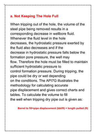 a. Not Keeping The Hole Full
When tripping out of the hole, the volume of the
steel pipe being removed results in a
corresponding decrease in wellbore fluid.
Whenever the fluid level in the hole
decreases, the hydrostatic pressure exerted by
the fluid also decreases and if the
decrease in hydrostatic pressure falls below the
formation pore pressure, the well may
flow. Therefore the hole must be filled to maintain
sufficient hydrostatic pressure to
control formation pressure. During tripping, the
pipe could be dry or wet depending
on the conditions. The API7G illustrates the
methodology for calculating accurate
pipe displacement and gives correct charts and
tables. To calculate the volume to fill
the well when tripping dry pipe out is given as:
Barrel to fill=pipe displacement (bbl/ft) × length pulled (ft)
 