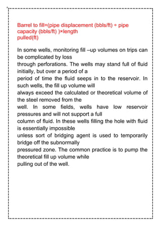 Barrel to fill=(pipe displacement (bbls/ft) ÷ pipe
capacity (bbls/ft) )×length
pulled(ft)
In some wells, monitoring fill –up volumes on trips can
be complicated by loss
through perforations. The wells may stand full of fluid
initially, but over a period of a
period of time the fluid seeps in to the reservoir. In
such wells, the fill up volume will
always exceed the calculated or theoretical volume of
the steel removed from the
well. In some fields, wells have low reservoir
pressures and will not support a full
column of fluid. In these wells filling the hole with fluid
is essentially impossible
unless sort of bridging agent is used to temporarily
bridge off the subnormally
pressured zone. The common practice is to pump the
theoretical fill up volume while
pulling out of the well.
 
