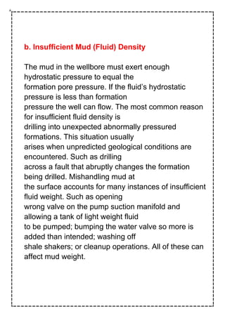 b. Insufficient Mud (Fluid) Density
The mud in the wellbore must exert enough
hydrostatic pressure to equal the
formation pore pressure. If the fluid’s hydrostatic
pressure is less than formation
pressure the well can flow. The most common reason
for insufficient fluid density is
drilling into unexpected abnormally pressured
formations. This situation usually
arises when unpredicted geological conditions are
encountered. Such as drilling
across a fault that abruptly changes the formation
being drilled. Mishandling mud at
the surface accounts for many instances of insufficient
fluid weight. Such as opening
wrong valve on the pump suction manifold and
allowing a tank of light weight fluid
to be pumped; bumping the water valve so more is
added than intended; washing off
shale shakers; or cleanup operations. All of these can
affect mud weight.
 