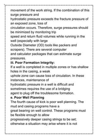 movement of the work string. If the combination of this
surge pressure and
hydrostatic pressure exceeds the fracture pressure of
an exposed zone, loss of
circulation occurs. Therefore, surge pressures should
be minimized by monitoring trip
speed and return fluid volumes while running in the
well (especially with large
Outside Diameter (OD) tools like packers and
scrapers). There are several computer
and calculator packages that can estimate surge
pressures.
iii. Poor Formation Integrity:
If a well is completed in multiple zones or has shallow
holes in the casing, a weak
uphole zone can cause loss of circulation. In these
instances, maintenance of
hydrostatic pressure in a well is difficult and
sometimes requires the use of a bridging
agent to plug off the troublesome formation.
e. Poor Well Planning
The fourth cause of kick is poor well planning. The
mud and casing programs have a
great bearing on well control. These programs must
be flexible enough to allow
progressively deeper casing strings to be set;
otherwise a situation may arise where it is not
 