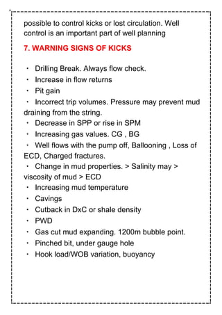 possible to control kicks or lost circulation. Well
control is an important part of well planning
7. WARNING SIGNS OF KICKS
Drilling Break. Always flow check.
Increase in flow returns
Pit gain
Incorrect trip volumes. Pressure may prevent mud
draining from the string.
Decrease in SPP or rise in SPM
Increasing gas values. CG , BG
Well flows with the pump off, Ballooning , Loss of
ECD, Charged fractures.
Change in mud properties. > Salinity may >
viscosity of mud > ECD
Increasing mud temperature
Cavings
Cutback in DxC or shale density
PWD
Gas cut mud expanding. 1200m bubble point.
Pinched bit, under gauge hole
Hook load/WOB variation, buoyancy
 